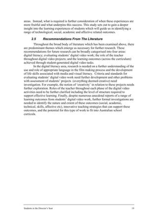 areas. Instead, what is required is further consideration of when these experiences are
more fruitful and what underpins this success. This study sets out to gain a deeper
insight into the learning experiences of students which will guide us in identifying a
range of technological, social, academic and affective related outcomes.

        2.5         Recommendations From The Literature
         Throughout the broad body of literature which has been examined above, there
are predominant themes which emerge as necessary for further research. These
recommendations for future research can be broadly categorised into four areas:
digital literacy; evaluating students’ digital video work; the role of the teacher
throughout digital video projects; and the learning outcomes (across the curriculum)
achieved through student-generated digital video tasks.
         In the digital literacy area, research is needed on a further understanding of the
use and role of appropriate language in the film making process and the development
of life skills associated with media and visual literacy. Criteria and standards for
evaluating students’ digital video work need further development and other problems
with assessment of students’ projects (everything deemed creative) need
investigation. For example, the notion of ‘creativity’ in relation to these projects needs
further exploration. Roles of the teacher throughout each phase of the digital video
activities need to be further clarified including the level of structure required to
support effective learning. Finally, despite numerous anecdotal reports of a range of
learning outcomes from students’ digital video work, further formal investigations are
needed to identify the nature and extent of these outcomes (social, academic,
technical, skills, affective etc), innovative teaching strategies that can support these
outcomes, and the potential for this type of work to fit into Australian school
curricula.




Students in the Director’s Seat                                                          19
 