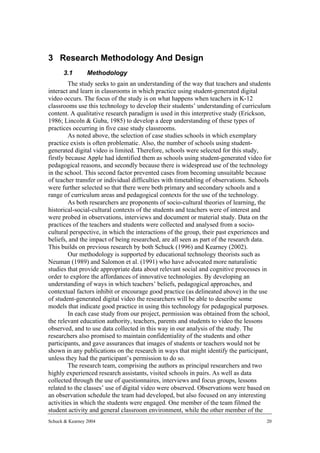 3 Research Methodology And Design
      3.1        Methodology
         The study seeks to gain an understanding of the way that teachers and students
interact and learn in classrooms in which practice using student-generated digital
video occurs. The focus of the study is on what happens when teachers in K-12
classrooms use this technology to develop their students’ understanding of curriculum
content. A qualitative research paradigm is used in this interpretive study (Erickson,
1986; Lincoln & Guba, 1985) to develop a deep understanding of these types of
practices occurring in five case study classrooms.
         As noted above, the selection of case studies schools in which exemplary
practice exists is often problematic. Also, the number of schools using student-
generated digital video is limited. Therefore, schools were selected for this study,
firstly because Apple had identified them as schools using student-generated video for
pedagogical reasons, and secondly because there is widespread use of the technology
in the school. This second factor prevented cases from becoming unsuitable because
of teacher transfer or individual difficulties with timetabling of observations. Schools
were further selected so that there were both primary and secondary schools and a
range of curriculum areas and pedagogical contexts for the use of the technology.
         As both researchers are proponents of socio-cultural theories of learning, the
historical-social-cultural contexts of the students and teachers were of interest and
were probed in observations, interviews and document or material study. Data on the
practices of the teachers and students were collected and analysed from a socio-
cultural perspective, in which the interactions of the group, their past experiences and
beliefs, and the impact of being researched, are all seen as part of the research data.
This builds on previous research by both Schuck (1996) and Kearney (2002).
         Our methodology is supported by educational technology theorists such as
Neuman (1989) and Salomon et al. (1991) who have advocated more naturalistic
studies that provide appropriate data about relevant social and cognitive processes in
order to explore the affordances of innovative technologies. By developing an
understanding of ways in which teachers’ beliefs, pedagogical approaches, and
contextual factors inhibit or encourage good practice (as delineated above) in the use
of student-generated digital video the researchers will be able to describe some
models that indicate good practice in using this technology for pedagogical purposes.
         In each case study from our project, permission was obtained from the school,
the relevant education authority, teachers, parents and students to video the lessons
observed, and to use data collected in this way in our analysis of the study. The
researchers also promised to maintain confidentiality of the students and other
participants, and gave assurances that images of students or teachers would not be
shown in any publications on the research in ways that might identify the participant,
unless they had the participant’s permission to do so.
         The research team, comprising the authors as principal researchers and two
highly experienced research assistants, visited schools in pairs. As well as data
collected through the use of questionnaires, interviews and focus groups, lessons
related to the classes’ use of digital video were observed. Observations were based on
an observation schedule the team had developed, but also focused on any interesting
activities in which the students were engaged. One member of the team filmed the
student activity and general classroom environment, while the other member of the
Schuck & Kearney 2004                                                                 20
 
