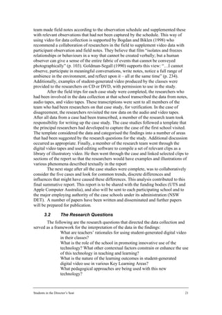 team made field notes according to the observation schedule and supplemented these
with relevant observations that had not been captured by the schedule. This way of
using video for data collection is supported by Bogdan and Biklen (1998) who
recommend a collaboration of researchers in the field to supplement video data with
participant observation and field notes. They believe that film “isolates and freezes
relationships or behaviours in a way that cannot be created verbally; but a human
observer can give a sense of the entire fabric of events that cannot be conveyed
photographically” (p. 103). Goldman-Segall (1990) supports this view: “…I cannot
observe, participate in meaningful conversations, write notes, notice a full range of
ambience in the environment, and reflect upon it – all at the same time” (p. 234).
Additionally, examples of student-generated video produced by the classes were
provided to the researchers on CD or DVD, with permission to use in the study.
        After the field trips for each case study were completed, the researchers who
had been involved in the data collection at that school transcribed the data from notes,
audio tapes, and video tapes. These transcriptions were sent to all members of the
team who had been researchers on that case study, for verification. In the case of
disagreement, the researchers revisited the raw data on the audio and video tapes.
After all data from a case had been transcribed, a member of the research team took
responsibility for writing up the case study. The case studies followed a template that
the principal researchers had developed to capture the case of the first school visited.
The template considered the data and categorised the findings into a number of areas
that had been suggested by the research questions for the study. Additional discussion
occurred as appropriate. Finally, a member of the research team went through the
digital video tapes and used editing software to compile a set of relevant clips as a
library of illustratory video. He then went through the case and linked selected clips to
sections of the report so that the researchers would have examples and illustrations of
various phenomena described textually in the report
        The next stage after all the case studies were complete, was to collaboratively
consider the five cases and look for common trends, discrete differences and
influences that might have caused these differences. This analysis contributed to this
final summative report. This report is to be shared with the funding bodies (UTS and
Apple Computer Australia), and also will be sent to each participating school and to
the major employing authority of the case schools under its administration (NSW
DET). A number of papers have been written and disseminated and further papers
will be prepared for publication.

        3.2         The Research Questions
       The following are the research questions that directed the data collection and
served as a framework for the interpretation of the data in the findings:
           • What are teachers’ rationales for using student-generated digital video
               in their classes?
           • What is the role of the school in promoting innovative use of the
               technology? What other contextual factors constrain or enhance the use
               of this technology in teaching and learning?
           • What is the nature of the learning outcomes in student-generated
               digital video use in various Key Learning Areas?
           • What pedagogical approaches are being used with this new
               technology?



Students in the Director’s Seat                                                        21
 