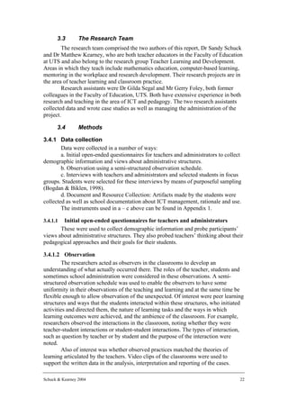 3.3        The Research Team
        The research team comprised the two authors of this report, Dr Sandy Schuck
and Dr Matthew Kearney, who are both teacher educators in the Faculty of Education
at UTS and also belong to the research group Teacher Learning and Development.
Areas in which they teach include mathematics education, computer-based learning,
mentoring in the workplace and research development. Their research projects are in
the area of teacher learning and classroom practice.
        Research assistants were Dr Gilda Segal and Mr Gerry Foley, both former
colleagues in the Faculty of Education, UTS. Both have extensive experience in both
research and teaching in the area of ICT and pedagogy. The two research assistants
collected data and wrote case studies as well as managing the administration of the
project.

      3.4        Methods

3.4.1 Data collection
        Data were collected in a number of ways:
        a. Initial open-ended questionnaires for teachers and administrators to collect
demographic information and views about administrative structures.
        b. Observation using a semi-structured observation schedule.
        c. Interviews with teachers and administrators and selected students in focus
groups. Students were selected for these interviews by means of purposeful sampling
(Bogdan & Biklen, 1998).
        d. Document and Resource Collection: Artifacts made by the students were
collected as well as school documentation about ICT management, rationale and use.
        The instruments used in a – c above can be found in Appendix 1.

3.4.1.1 Initial open-ended questionnaires for teachers and administrators
       These were used to collect demographic information and probe participants’
views about administrative structures. They also probed teachers’ thinking about their
pedagogical approaches and their goals for their students.

3.4.1.2 Observation
         The researchers acted as observers in the classrooms to develop an
understanding of what actually occurred there. The roles of the teacher, students and
sometimes school administration were considered in these observations. A semi-
structured observation schedule was used to enable the observers to have some
uniformity in their observations of the teaching and learning and at the same time be
flexible enough to allow observation of the unexpected. Of interest were peer learning
structures and ways that the students interacted within these structures, who initiated
activities and directed them, the nature of learning tasks and the ways in which
learning outcomes were achieved, and the ambience of the classroom. For example,
researchers observed the interactions in the classroom, noting whether they were
teacher-student interactions or student-student interactions. The types of interaction,
such as question by teacher or by student and the purpose of the interaction were
noted.
         Also of interest was whether observed practices matched the theories of
learning articulated by the teachers. Video clips of the classrooms were used to
support the written data in the analysis, interpretation and reporting of the cases.

Schuck & Kearney 2004                                                                 22
 