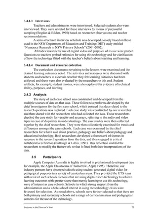 3.4.1.3 Interviews
        Teachers and administrators were interviewed. Selected students also were
interviewed. They were selected for these interviews by means of purposeful
sampling (Bogdan & Biklen, 1998) based on researcher observations and teacher
recommendations.
        A semi-structured interview schedule was developed, loosely based on those
used in the NSW Department of Education and Training (DET) study entitled
“Numeracy Research in NSW Primary Schools” (2001-2002).
        Attitudes towards the use of digital video and purposes of its use were probed.
Questions to teachers probed rationales for using this technology and for clarification
of how the technology fitted with the teacher’s beliefs about teaching and learning.

3.4.1.4 Document and resource collection
         The curriculum documents pertaining to the lessons were examined and the
desired learning outcomes noted. The activities and resources were discussed with
students and teachers to ascertain whether they felt learning outcomes had been
achieved and these were also evaluated by the researchers to this end. Student
artifacts, for example, student movies, were also explored for evidence of technical
ability, purposes, and learning.

3.4.2 Analysis
        The story of each case school was constructed and developed from the
multiple sources of data on that case. These followed a proforma developed by the
chief investigators for the first case school, which ensured that data related to the
research questions was captured. Each case study was constructed by one researcher
and then shared with the researchers who had collected the data. Those researchers
checked the case study for veracity and accuracy, referring to the audio and video
tapes in case of disparities in understandings. The case studies were then collected
together by the chief researchers. They were then collectively examined for trends and
differences amongst the case schools. Each case was examined by the chief
researchers for what it said about practice, pedagogy and beliefs about pedagogy and
educational technology. Both researchers developed a framework of themes in
response to the research questions from the data, and then engaged in critical
collaborative reflection (Bullough & Gitlin, 1991). This reflection enabled the
researchers to modify the framework so that it fitted both their interpretations of the
data.

        3.5         Participants
        Apple Computer Australia is highly involved in professional development (see
for example, the Apple Classrooms of Tomorrow, Apple 1995). Therefore, our
industry partners have observed schools using student-generated digital video for
pedagogical purposes in a variety of curriculum areas. They provided the UTS team
with a list of such schools. Schools that are using digital video technology to achieve
learning outcomes with greater scope than merely learning to use this technology,
were of interest as case schools. Schools in which strong support from the
administration and a whole-school interest in using the technology exists were
favoured for selection. As noted above, schools were further selected so that there are
both primary and secondary schools and a range of curriculum areas and pedagogical
contexts for the use of the technology.

Students in the Director’s Seat                                                        23
 