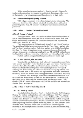Within each school, recommendations by the principal and willingness by
teachers and students (and their parents) to participate in the study provided a basis
for the selection of up to three teachers and their classes for in-depth study.

3.5.1 Profiles of the participating schools
        Table 1.1 gave a summary of the schools that participated in this study. What
follows is a description of the schools, with details about the classes and teachers
participating in the study. All names are pseudonyms to ensure confidentiality of
participants.

3.5.1.1 School 1: Pathways Catholic High School

3.5.1.1.1 Context of school
       Pathways school is a Year 7-12 Catholic School in the Parramatta Diocese. It
was an Apple Distinguished School, the first in the Asia-Pacific region, from 1998.
(Apple Distinguished Schools are able to nominate themselves and are chosen by
Apple if they are active ICT users).
       There are approximately 1260 students in Years 7-12 and 116 staff members.
The school has a Middle School arrangement whereby Years 7 have 3 teachers only
and Year 8 only have four teachers. Each of the teachers in the Middle School takes
their Year 7 or 8 class for a particular strand which comprises a combination of
subjects, for example, a strand comprising English and RE and HSIE is taken by one
teacher, and a second strand comprising Mathematics and Science by another teacher.
       Students are from a range of SES backgrounds from low SES to high.

3.5.1.1.2 Data collected from the school
        Given that this was the first case study school, it was deemed important for the
entire research team to have visited the school and spent some time in observation and
interviews there. This allowed the team to compare data collected and ensure that
there was a shared understanding of our purpose in being there and our ways of
collecting data. Consequently, the school was visited on five days, by different pairs
from the research team, so that after the first day (on which three of the team visited
the school), at least one member of the visiting pair had been to the school previously.
        At Pathways, the ICT manager, Bob was our contact and he introduced us to
the two teachers whose classes we observed. We observed Mal’s Year 8 class over
two lessons, one in science and one in mathematics. We observed Helga’s Year 7
class in LOTE. We conducted interviews with Bob, Mal and Helga and with students
from the classes we observed.

3.5.1.2 School 2: Park Catholic High School

3.5.1.2.1 Context of school
        Park Catholic High School is a Year 7-12 Catholic School in the Wollongong
Diocese. The students are largely from a lower to middle class SES. There are rural
areas that feed the school, and it is quasi-rural around the fringes of the school in the
southern areas. There are also small towns, and suburbs nearby. Students have good
access to computers from home (about 95% have computers at home) and the Internet
seems very readily available (eighteen months ago, about 70% were connected to the
Internet at home). Students’ parents seem to value the use of technology and
encourage it. Wollongong Catholic Education Office set up email accounts for every
Schuck & Kearney 2004                                                                    24
 