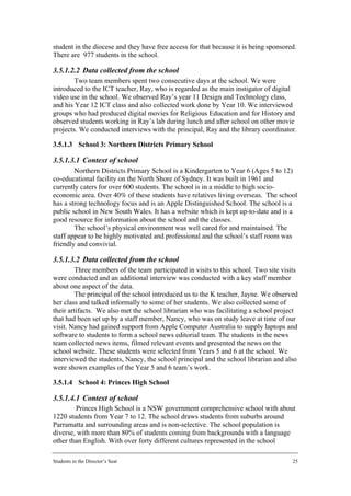 student in the diocese and they have free access for that because it is being sponsored.
There are 977 students in the school.

3.5.1.2.2 Data collected from the school
        Two team members spent two consecutive days at the school. We were
introduced to the ICT teacher, Ray, who is regarded as the main instigator of digital
video use in the school. We observed Ray’s year 11 Design and Technology class,
and his Year 12 ICT class and also collected work done by Year 10. We interviewed
groups who had produced digital movies for Religious Education and for History and
observed students working in Ray’s lab during lunch and after school on other movie
projects. We conducted interviews with the principal, Ray and the library coordinator.

3.5.1.3 School 3: Northern Districts Primary School

3.5.1.3.1 Context of school
        Northern Districts Primary School is a Kindergarten to Year 6 (Ages 5 to 12)
co-educational facility on the North Shore of Sydney. It was built in 1961 and
currently caters for over 600 students. The school is in a middle to high socio-
economic area. Over 40% of these students have relatives living overseas. The school
has a strong technology focus and is an Apple Distinguished School. The school is a
public school in New South Wales. It has a website which is kept up-to-date and is a
good resource for information about the school and the classes.
        The school’s physical environment was well cared for and maintained. The
staff appear to be highly motivated and professional and the school’s staff room was
friendly and convivial.

3.5.1.3.2 Data collected from the school
        Three members of the team participated in visits to this school. Two site visits
were conducted and an additional interview was conducted with a key staff member
about one aspect of the data.
        The principal of the school introduced us to the K teacher, Jayne. We observed
her class and talked informally to some of her students. We also collected some of
their artifacts. We also met the school librarian who was facilitating a school project
that had been set up by a staff member, Nancy, who was on study leave at time of our
visit. Nancy had gained support from Apple Computer Australia to supply laptops and
software to students to form a school news editorial team. The students in the news
team collected news items, filmed relevant events and presented the news on the
school website. These students were selected from Years 5 and 6 at the school. We
interviewed the students, Nancy, the school principal and the school librarian and also
were shown examples of the Year 5 and 6 team’s work.

3.5.1.4 School 4: Princes High School

3.5.1.4.1 Context of school
        Princes High School is a NSW government comprehensive school with about
1220 students from Year 7 to 12. The school draws students from suburbs around
Parramatta and surrounding areas and is non-selective. The school population is
diverse, with more than 80% of students coming from backgrounds with a language
other than English. With over forty different cultures represented in the school

Students in the Director’s Seat                                                       25
 