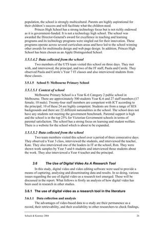 population, the school is strongly multicultural. Parents are highly aspirational for
their children’s success and will facilitate what the children need.
         Princes High School has a strong technology focus but is not richly endowed
as it is government-funded. It is not a technology high school. The school was
awarded the Director-General's award for excellence in teaching and learning
programs and its technology programs were singled out for their innovation. These
programs operate across several curriculum areas and have led to the school winning
other awards for multimedia design and web page design. In addition, Princes High
School has been chosen as an Apple Distinguished School.

3.5.1.4.2 Data collected from the school
        Two members of the UTS team visited this school on three days. They met
with, and interviewed, the principal, and two of the IT staff, Paula and Carole. They
observed Paula and Carole’s Year 7 IT classes and also interviewed students from
these classes.

3.5.1.5 School 5: Melbourne Primary School

3.5.1.5.1 Context of school
        Melbourne Primary School is a Year K-6 Category 2 public school in
Melbourne. There are approximately 500 students Year K-6 and 27 staff members (17
female; 10 male). Twenty-four staff members are competent with ICT according to
the principal; 10 of these 24 are highly competent. Students are from a range of SES
backgrounds and there are 22 different nationalities in the school. The school does not
have any students not meeting the government benchmark. Parental support is high
and the school is in the top 25% for Victorian Government schools in terms of
parental satisfaction. The school has a strong focus on learning and student welfare.
There is a website for the school which is about to be expanded.

3.5.1.5.2 Data collected from the school
       Two team members visited this school over a period of three consecutive days.
They observed a Year 3 class, interviewed the students, and interviewed the teacher,
Kate. They also interviewed one of the leaders in IT at the school, Ron. They were
shown work samples by Year 5 and 6 students and interviewed those students about
the work. They also interviewed a Year 4 teacher and the principal.


      3.6         The Use of Digital Video As A Research Tool
        In this study, digital video and video editing software were used to provide a
means of capturing, analysing and disseminating data and results. In so doing, various
issues regarding the use of digital video as a research tool emerged. These will be
discussed in the report. What follows is firstly an analysis of how digital video has
been used in research in other studies.

3.6.1 The use of digital video as a research tool in the literature

3.6.1.1 Data collection and analysis
        The advantages of video-based data to a study are their permanence as a
record, their retrievability, and their availability to other researchers to check findings,

Schuck & Kearney 2004                                                                     26
 