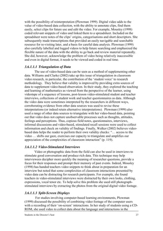 with the possibility of reinterpretation (Plowman 1999). Digital video adds to the
value of video-based data collection, with the ability to annotate clips, find them
easily, select clips for future use and edit the video. For example, Mousley (1998)
coded relevant snippets of video and linked them to a spreadsheet. Included on the
spreadsheet were notes of the clips’ origins, categorisations and short descriptors. She
subsequently made transcriptions that provided an easily navigable and searchable
resource for re-visiting later, and a basis for careful data analysis. Plowman (1999)
also carefully labelled and logged videos to help future searching and emphasized the
flexible nature of the data with the ability to go back and review material repeatedly.
She did, however, acknowledge the problem of video being relatively inaccessible
and even in digital format, it needs to be viewed and coded in real time.

3.6.1.1.1 Triangulation of Data
        The use of video-based data can be seen as a method of supplementing other
data. Williams and Clarke (2002) take up this issue of triangulation in classroom
video research, in particular, the contribution of the ‘student voice’ to research
methodology. They believe that validity is improved by providing extra sources of
data to supplement video-based observation. In their study, they explored the teaching
and learning of mathematics as viewed from the perspective of the learner, using
videotape of a sequence of lessons, post-lesson video-stimulated student and teacher
interviews, collections of student work and teacher questionnaires as data. Although
the video data were sometimes interpreted by the researchers in different ways,
corroborating evidence from other data sources was used to revise these
interpretations (or indeed retain alternative interpretations). Plowman (1999) also
used a range of other data sources to triangulate with her video-based data, pointing
out that video does not capture unobservable processes such as thoughts, attitudes,
feelings and perceptions. Thus, copious field notes, questionnaires, interviews,
informal discussions and video-based, stimulated recall sessions were used to collect
information and check on validity of findings. Finally, Walker (2002) believes video-
based data helps the reader to perform their own validity checks: “… access to the
video … shifts our gaze, exercises our capacity to triangulate and amplifies our
appreciation of the complexities of classroom interaction” (p. 119).

3.6.1.1.2 Video-Stimulated Interviews
        Video or photographic data from the field can also be used in interviews to
stimulate good conversation and produce rich data. This technique may help
interviewees decipher more quickly the meaning of researcher questions, provide a
focus for their responses and prompt their memory of past events. Indeed, Mousley
(1998) has handed teachers video snippets to think about in preparation for an
interview but noted that some complexities of classroom interactions presented by
video data can be distracting for research participants. For example, she found
teachers in video-stimulated interviews were distracted by their own looks, clothing,
expressions, vocal tenor etc. To help solve this problem she used still photograph-
stimulated interviews by extracting the photos from the original digital video footage.

3.6.1.1.3 Split-Screen Displays
        For studies involving computer-based learning environments, Plowman
(1999) discussed the possibility of combining video footage of the computer users
with a recording of their ‘on-screen’ interactions. In her study of students using a CD-
ROM, she used video to collect data about the language and interactions in the
Students in the Director’s Seat                                                       27
 