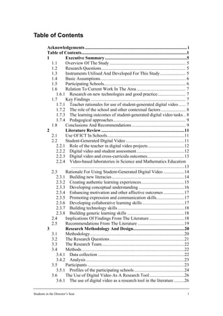 Table of Contents
          Acknowledgements ....................................................................................... i
          Table of Contents..........................................................................................1
          1         Executive Summary ......................................................................5
            1.1     Overview Of The Study ................................................................. 5
            1.2     Research Questions........................................................................ 5
            1.3     Instruments Utilised And Developed For This Study...................... 5
            1.4     Basic Assumptions......................................................................... 6
            1.5     Participating Schools...................................................................... 6
            1.6     Relation To Current Work In The Area .......................................... 7
               1.6.1 Research on new technologies and good practice........................ 7
            1.7     Key Findings ................................................................................. 7
               1.7.1 Teacher rationales for use of student-generated digital video ...... 7
               1.7.2 The role of the school and other contextual factors ..................... 8
               1.7.3 The learning outcomes of student-generated digital video tasks .. 8
               1.7.4 Pedagogical approaches.............................................................. 9
            1.8     Conclusions And Recommendations .............................................. 9
          2         Literature Review .......................................................................11
            2.1     Use Of ICT In Schools..................................................................11
            2.2     Student-Generated Digital Video ..................................................11
               2.2.1 Role of the teacher in digital video projects ...............................12
               2.2.2 Digital video and student assessment .........................................12
               2.2.3 Digital video and cross-curricula outcomes................................13
               2.2.4 Video-based laboratories in Science and Mathematics Education
                       .................................................................................................13
            2.3     Rationale For Using Student-Generated Digital Video ..................14
               2.3.1 Building new literacies ..............................................................14
               2.3.2 Creating authentic learning experiences.....................................15
               2.3.3 Developing conceptual understanding .......................................16
               2.3.4 Enhancing motivation and other affective outcomes ..................17
               2.3.5 Promoting expression and communication skills........................17
               2.3.6 Developing collaborative learning skills ....................................17
               2.3.7 Building technology skills .........................................................18
               2.3.8 Building generic learning skills .................................................18
            2.4     Implications Of Findings From The Literature ..............................18
            2.5     Recommendations From The Literature ........................................19
          3         Research Methodology And Design............................................20
            3.1     Methodology.................................................................................20
            3.2     The Research Questions................................................................21
            3.3     The Research Team.......................................................................22
            3.4     Methods........................................................................................22
               3.4.1 Data collection ..........................................................................22
               3.4.2 Analysis ....................................................................................23
            3.5     Participants ...................................................................................23
               3.5.1 Profiles of the participating schools ...........................................24
            3.6     The Use of Digital Video As A Research Tool ..............................26
               3.6.1 The use of digital video as a research tool in the literature .........26

Students in the Director’s Seat                                                                                         1
 