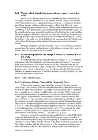 3.6.2 Ways in which digital video was used as a research tool in the
        project
        As can be seen from the description of methodology above, the researchers
used digital video in a number ways in the research process. Firstly, it was used to
collect data in classrooms to supplement the data collected in observation. Students
were filmed working collaboratively at computers editing their films, they were
filmed in the playgrounds when they were shooting video and examples of their work
were filmed as they demonstrated these to the research team. In the analysis stage of
the research, digital video was used to confirm or refute findings that researchers had
tentatively proposed. Video was also used in cases where researchers disagreed about
a finding. Students’ digital video artifacts were also used to inform analysis. Finally,
the findings of the study were illustrated clearly by sequences from the video footage
collected and this footage greatly enhanced the presentation and dissemination
process.
        As the research team worked with digital video as a research tool, it became
apparent that there were a number of areas in which issues arose as a direct result of
this use. These are discussed in the next section.

3.6.3 Issues arising from the use of digital video as a research tool in
        this study
        A number of methodological and ethical issues emerged as we collected and
analysed our video-based data and used them to disseminate findings. These issues
arose in two main areas of the research process, the data collection stage and the
dissemination and presentation stage. Consequently, these are the two areas which are
discussed below. Some of these issues have been discussed in the literature, so the
following accounts are not meant to provide a panacea for related problems but rather,
extend the boundaries of discussion.

3.6.3.1 Data Collection Issues

3.6.3.1.1 Choosing What to Film and Edit: Subjectivity Issues
        Collecting and analysing video-based data is prone to the same issue of
subjectivity as selection and analysis of non-video-based data, both when collecting
the data and when analysing them. For example, decisions about what to record and
how to record it are not neutral. To address this issue, Mousley (1998) suggests the
need to discuss the selection process itself in the research whilst Goldman-Segall
(1990) suggests that interpretive researchers need to tread carefully between what
may be labelled as ‘bias’ reporting and their own interpretations. Indeed, she makes
the point that too much educational research in the past has tried to avoid a personal,
subjective and interpretive approach and video-based data cannot be without a point
of view: “… video ethnography is the ethnographer’s perspective of what takes place
in front of the camera when the camera is turned on” (p. 29). As a result, the reader
“is put in a role that requires active engagement with the evidence and critical
attention to its shortcomings and bias …” (Walker 2002, p. 120).
        Discussion amongst research team members about what we should film, both
before and during filming, was valuable. Before filming, the research team had a
shared understanding of what they were investigating so that the researcher who was
filming was able to capture material relevant to the study. While at a case school, the
filmer often consulted with the other researcher in the classroom to gain agreement
about what should be filmed. We also ensured that the whole team worked on the
Students in the Director’s Seat                                                       29
 