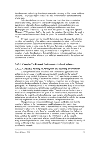 initial case and collectively shared their reasons for choosing to film certain incidents
or events. This process helped to make the data collection more transparent to the
whole team.
         Selection of classroom events from the raw video data for representation,
analysis and writing up involves a series of value judgments. This includes any
decisions on what video frames might make suitable photographs (see previous
section for details on how we used this technique) and how much of these
photographs need to be edited (e.g. how much background to ‘crop’ from a photo).
Mousley (1998) cautions that “… the greater the reduction (the more that the result is
decontextualised over area and time), the greater the potential for biased choice.” (p.
402)
         Of equal concern were the possible factors that may influence the selection
decision, such as clarity of the video, evocativeness of the incident, confidentiality
issues (are children’s faces clearly visible and identifiable), and the researcher’s
interests and biases. In some cases, the decision, therefore, to include a video clip may
not be because it will enrich the understanding of the case, but rather because it is
expedient to include it. In this study, we were aware of this potential bias and
selection of video-based data was done collaboratively by the research team so that
consensus was reached on what was kept and what was discarded in the analysis and
dissemination of results.


3.6.3.2 Changing The Research Environment – Authenticity Issues

3.6.3.2.1 Impact of Filming on Participants and Learning Environment
        Although video is often associated with a naturalistic approach to data
collection, the presence of a video camera inevitably intrudes on the ‘natural’
environment being studied. Bogdan and Biklen (1998) note that the presence of an
observer changes any setting to be observed, however, a photographer or filmer can
change it in more noticeable ways. For instance, a researcher may need to ask a class
to minimize background noise levels and other distractions relating to the filming of
participants. We were very aware as we conducted the study that many of the teachers
in the classes we visited, had gone to great lengths to ensure that we could have
access to lessons using student-generated video. This often meant that the research
situation had changed to achieve the goals of the research, that is, the research was
influencing the researched. Further, bringing video cameras into classrooms usually
gained some attention from the students, who often behaved differently for the camera
than they might have had we just been observers sitting in the classroom.
        This problem can be minimized though. Bogdan and Biklen note that the
novelty of a filmer in the classroom can quickly disappear after a short time.
However, this ‘extinction time’ needs to be considered in a study’s design and enough
time must be allowed for it. Participants should also be informed of the nature and
purpose of the filming to help them ‘act naturally’ and avoid distraction. Indeed, in
our study, we asked the classroom teacher to introduce us and explain why we were
there and often the teacher would give us the opportunity to tell the students
something about the research and what we intended to do. Also, the students in our
study were using cameras and video editing software themselves and so the novelty of
seeing us filming in their classroom (and the subsequent ‘extinction time’) was
significantly reduced.


Schuck & Kearney 2004                                                                  30
 