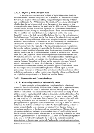 3.6.3.2.2 Impact of Film Editing on Data
         A well-discussed and obvious affordance of digital video-based data is its
malleable nature—it can be easily edited and re-presented in a multimedia document.
However, the extent to which such editing changes the original meaning of the raw
data is problematic. Pea (1999) mentions this limitation: “An … issue is the integrity
of video data that are being reported, where the concern is time sequence or time
compression alterations distorting ‘the way it was’”(p. 353). A scene filmed in one of
our case studies recorded two children arguing at the keyboard of a computer and
captured the students pulling and pushing each other’s hands away from the keyboard.
The two children were from different racial backgrounds and the final scene
beautifully captured the dark-pigmented hand of one child over the white-pigmented
hand of her partner. This image was the final frame of the selected clip and conveyed
quite a powerful image of inter-racial harmony, implying that the two students had
reconciled their differences. In fact this was not the case but only the researcher who
observed this incident was aware that the differences still existed; the other
researchers interpreted the video clip of the incident as one ending in reconciliation
between the students. Hence the presence of a clip illustrating a seemingly poignant
moment, without providing information about the pressure that the one hand was
exerting on the other, led to misinterpretations by some of the researchers. Williams
and Clarke (2002) report on similar misleading representations from the video data.
On numerous occasions we worked with a relevant section of raw video footage and
selected a series of shorter but pertinent clips from this recording. The irrelevant
material ‘between’ these clips was deleted and the remaining clips were ‘stitched’
together by transition effects that effectively acted as ‘video ellipses’ in our
multimedia document reports. (Indeed, the particular type of video transition chosen
for this ‘ellipsis’ effect was repeated throughout the research report to provide
consistency.) However, as in the equivalent text situation where a quotation is edited
and ellipses are inserted to replace certain words, this video editing possibly changed
the original meaning and context of the original unedited footage.

3.6.3.3 Dissemination and Presentation Issues

3.6.3.3.1 Concealing Identities: Confidentiality Issues
        A major constraint in the use of digital video in qualitative educational
research is that of confidentiality. While addition of video clips to papers and reports
undoubtedly enriches the cases, as researchers we were ethically bound to keep
identities confidential. This constraint meant that if we wished to use a clip in which
children could be clearly identified, we had to disguise the identity of their faces. We
used digital video editing software in two main ways to preserve anonymity. Firstly,
we used ‘masking’ effects on video shots of students’ faces, to conceal their identities.
Secondly, where there were too many faces to conceal, we extracted a digital
photograph from an appropriate scene in the relevant video clip in which the activities
rather than the students’ identities were visible. We then used the editing software to
extract associated audio (e.g. a learning conversation) from the same footage to
present as a supplement to the photograph and surrounding text. This use of digital
photographs and digital audio data gets around the issues of confidentiality but still
makes available much of the rich data available in the audio (e.g. expression and tones
of voices, general ambience of environment etc.). A small issue that has emerged here
is the need to provide text which relates the voices in the audio recording to the
context shown in the associated photograph. We have also inserted audio annotations
Students in the Director’s Seat                                                        31
 
