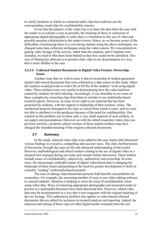 to clarify incidents in which we extracted audio clips but could not use the
corresponding visual clips for confidentiality reasons.
         Given that the purpose of the video clip is to share the data from the case with
the reader in as realistic a way as possible, the masking of faces or extraction of
appropriate digital photographs or audio data is a limitation to this use of video and
possibly presents a distraction to the reader/viewer. Hence, as we became aware of the
difficulties of portraying faces in a convincing manner using the above techniques, we
changed some data collection techniques using the video camera. We concentrated on
getting video footage of the activity, rather than the students, and if students were
included, we tried to film them from behind so that they could not be identified. This
way of filming has allowed us to present video clips in our dissemination in a way
that is more faithful to the case.

3.6.3.4 Collected Student Documents in Digital Video Format: Ownership
          Issues
        Another issue that we wish to raise is that of ownership of student-generated
digital video-based documents that were collected as a data source in this study. Often
the teachers would provide us with CDs or DVDs of the students’ work using digital
video. These artifacts were very useful in demonstrating how the video had been
created by students for their learning. Accordingly, it was desirable to use some of
these examples by extracting clips from them to include in our multimedia-based
research reports. However, an issue of our right to use material that has been
generated by students, with the support or leadership of their teachers, arises. The
intellectual property belonged to the class or school from which it came, and we were
not able to attribute it to the producers because of the need for confidentiality. Our
solution to this problem was to show only a very small segment of such artifacts, in
our papers and presentations. However, as with the edited researcher video clips (see
previous section), cut-down, edited versions of these student artifacts may have
changed the intended meaning of the original collected documents.

      3.7        Summary
         In this study, selected video clips were added to the case studies that illustrated
various findings in evocative, compelling and succinct ways. The clips clarified points
of discussion, brought the cases to life and enhanced understanding of the results.
However, methodological and ethical matters relating to the use of digital video as a
research tool emerged during our study and warrant further discussion. These matters
include issues of confidentiality, subjectivity, authenticity and ownership. In some
ways, the increasingly malleable nature of digital video-based data is changing the
landscape of these issues and pointing to the need for greater development of skills in
critically “reading” multimedia-based research.
         The ease of editing video-based data presents both benefits and problems for
researchers. For example, the increasing number of ways to use video editing software
to conceal students’ identities is helping to solve the issue of confidentiality when
using video data. Ways of extracting appropriate photographs and associated audio to
present in a multimedia document have been discussed here. However, edited video
data may be misinterpreted in a way that is not congruent with the original meaning of
the raw footage. This authenticity problem also applies to video-based collected
documents that are edited for inclusion in research analysis and reporting. Indeed, the
selection and editing of these clips (or other digital media extracted from the raw

Schuck & Kearney 2004                                                                    32
 