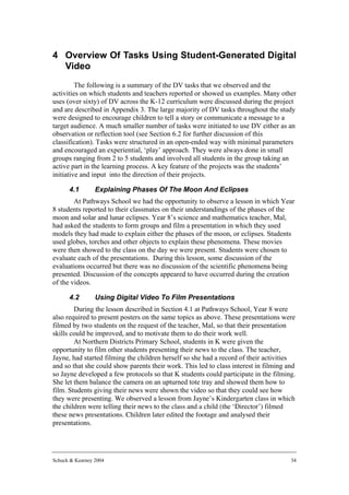 4 Overview Of Tasks Using Student-Generated Digital
  Video
         The following is a summary of the DV tasks that we observed and the
activities on which students and teachers reported or showed us examples. Many other
uses (over sixty) of DV across the K-12 curriculum were discussed during the project
and are described in Appendix 3. The large majority of DV tasks throughout the study
were designed to encourage children to tell a story or communicate a message to a
target audience. A much smaller number of tasks were initiated to use DV either as an
observation or reflection tool (see Section 6.2 for further discussion of this
classification). Tasks were structured in an open-ended way with minimal parameters
and encouraged an experiential, ‘play’ approach. They were always done in small
groups ranging from 2 to 5 students and involved all students in the group taking an
active part in the learning process. A key feature of the projects was the students’
initiative and input into the direction of their projects.

      4.1        Explaining Phases Of The Moon And Eclipses
        At Pathways School we had the opportunity to observe a lesson in which Year
8 students reported to their classmates on their understandings of the phases of the
moon and solar and lunar eclipses. Year 8’s science and mathematics teacher, Mal,
had asked the students to form groups and film a presentation in which they used
models they had made to explain either the phases of the moon, or eclipses. Students
used globes, torches and other objects to explain these phenomena. These movies
were then showed to the class on the day we were present. Students were chosen to
evaluate each of the presentations. During this lesson, some discussion of the
evaluations occurred but there was no discussion of the scientific phenomena being
presented. Discussion of the concepts appeared to have occurred during the creation
of the videos.

      4.2        Using Digital Video To Film Presentations
        During the lesson described in Section 4.1 at Pathways School, Year 8 were
also required to present posters on the same topics as above. These presentations were
filmed by two students on the request of the teacher, Mal, so that their presentation
skills could be improved, and to motivate them to do their work well.
        At Northern Districts Primary School, students in K were given the
opportunity to film other students presenting their news to the class. The teacher,
Jayne, had started filming the children herself so she had a record of their activities
and so that she could show parents their work. This led to class interest in filming and
so Jayne developed a few protocols so that K students could participate in the filming.
She let them balance the camera on an upturned tote tray and showed them how to
film. Students giving their news were shown the video so that they could see how
they were presenting. We observed a lesson from Jayne’s Kindergarten class in which
the children were telling their news to the class and a child (the ‘Director’) filmed
these news presentations. Children later edited the footage and analysed their
presentations.




Schuck & Kearney 2004                                                                 34
 