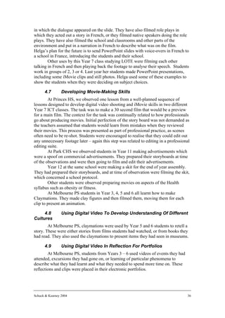 in which the dialogue appeared on the slide. They have also filmed role plays in
which they acted out a story in French, or they filmed native speakers doing the role
plays. They have also filmed the school and classrooms and other parts of the
environment and put in a narration in French to describe what was on the film.
Helga’s plan for the future is to send PowerPoint slides with voice-overs in French to
a school in France, introducing the students and their school.
        Other uses by this Year 7 class studying LOTE were filming each other
talking in French and then playing back the footage to analyse their speech. Students
work in groups of 2, 3 or 4. Last year her students made PowerPoint presentations,
including some iMovie clips and still photos. Helga used some of these examples to
show the students when they were deciding on subject choices.

      4.7        Developing Movie-Making Skills
        At Princes HS, we observed one lesson from a well-planned sequence of
lessons designed to develop digital video shooting and iMovie skills in two different
Year 7 ICT classes. The task was to make a 30 second film that would be a preview
for a main film. The context for the task was continually related to how professionals
go about producing movies. Initial perfection of the story board was not demanded as
the teachers assumed that students would learn from mistakes when they reviewed
their movies. This process was presented as part of professional practice, as scenes
often need to be re-shot. Students were encouraged to realise that they could edit out
any unnecessary footage later – again this step was related to editing in a professional
editing suite.
        At Park CHS we observed students in Year 11 making advertisements which
were a spoof on commercial advertisements. They prepared their storyboards at time
of the observations and were then going to film and edit their advertisements.
        Year 12 at the same school were making a skit for the end of year assembly.
They had prepared their storyboards, and at time of observation were filming the skit,
which concerned a school protocol.
        Other students were observed preparing movies on aspects of the Health
syllabus such as obesity or fitness.
        At Melbourne PS students in Year 3, 4, 5 and 6 all learnt how to make
Claymations. They made clay figures and then filmed them, moving them for each
clip to present an animation.

     4.8         Using Digital Video To Develop Understanding Of Different
Cultures
        At Melbourne PS, claymations were used by Year 5 and 6 students to retell a
story. These were either stories from films students had watched, or from books they
had read. They also used the claymations to present items they had seen in museums.

      4.9        Using Digital Video In Reflection For Portfolios
        At Melbourne PS, students from Years 3 – 6 used videos of events they had
attended, excursions they had gone on, or learning of particular phenomena to
describe what they had learnt and what they needed to spend more time on. These
reflections and clips were placed in their electronic portfolios.




Schuck & Kearney 2004                                                                 36
 
