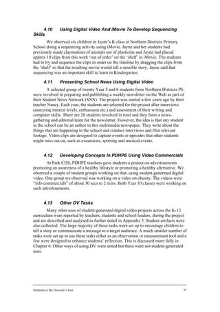 4.10          Using Digital Video And iMovie To Develop Sequencing
Skills
        We observed six children in Jayne’s K class at Northern Districts Primary
School doing a sequencing activity using iMovie. Jayne and her students had
previously made claymations of animals out of plasticine and Jayne had placed
approx 10 clips from this work ‘out of order’ on the ‘shelf’ in iMovie. The students
had to try and sequence the clips in order on the timeline by dragging the clips from
the ‘shelf’ so that the resulting movie would tell a sensible story. Jayne said that
sequencing was an important skill to learn in Kindergarten.

        4.11        Presenting School News Using Digital Video
        A selected group of twenty Year 5 and 6 students from Northern Districts PS
were involved in preparing and publishing a weekly newsletter on the Web as part of
their Student News Network (SNN). The project was started a few years ago by their
teacher Nancy. Each year, the students are selected for the project after interviews
(assessing interest levels, enthusiasm etc.) and assessment of their writing and
computer skills. There are 20 students involved in total and they form a news-
gathering and editorial team for the newsletter. However, the idea is that any student
in the school can be an author in this multimedia newspaper. They write about the
things that are happening in the school and conduct interviews and film relevant
footage. Video clips are designed to capture events or episodes that other students
might miss out on, such as excursions, sporting and musical events.


        4.12        Developing Concepts In PDHPE Using Video Commercials
        At Park CHS, PDHPE teachers gave students a project on advertisements
promoting an awareness of a healthy lifestyle or promoting a healthy alternative. We
observed a couple of student groups working on that, using student-generated digital
video. One group we observed was working on a video on obesity. The videos were
“info commercials” of about 30 secs to 2 mins. Both Year 10 classes were working on
such advertisements.


        4.13        Other DV Tasks
         Many other uses of student-generated digital video projects across the K-12
curriculum were reported by teachers, students and school leaders, during the project
and are described and analysed in further detail in Appendix 3. Student artifacts were
also collected. The large majority of these tasks were set up to encourage children to
tell a story or communicate a message to a target audience. A much smaller number of
tasks were set up to use these tasks either as an observation or measurement tool and a
few were designed to enhance students’ reflection. This is discussed more fully in
Chapter 6. Other ways of using DV were noted but these were not student-generated
uses.




Students in the Director’s Seat                                                         37
 