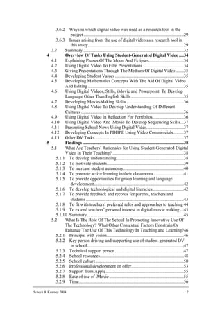 3.6.2 Ways in which digital video was used as a research tool in the
                     project ......................................................................................29
             3.6.3 Issues arising from the use of digital video as a research tool in
                     this study..................................................................................29
          3.7     Summary ......................................................................................32
        4         Overview Of Tasks Using Student-Generated Digital Video ....34
          4.1     Explaining Phases Of The Moon And Eclipses..............................34
          4.2     Using Digital Video To Film Presentations ...................................34
          4.3     Giving Presentations Through The Medium Of Digital Video .......35
          4.4     Developing Student Values ...........................................................35
          4.5     Developing Mathematics Concepts With The Aid Of Digital Video
                  And Editing ..................................................................................35
          4.6     Using Digital Videos, Stills, iMovie and Powerpoint To Develop
                  Language Other Than English Skills .............................................35
          4.7     Developing Movie-Making Skills .................................................36
          4.8     Using Digital Video To Develop Understanding Of Different
                  Cultures ........................................................................................36
          4.9     Using Digital Video In Reflection For Portfolios...........................36
          4.10 Using Digital Video And iMovie To Develop Sequencing Skills...37
          4.11 Presenting School News Using Digital Video................................37
          4.12 Developing Concepts In PDHPE Using Video Commercials.........37
          4.13 Other DV Tasks ............................................................................37
        5         Findings .......................................................................................38
          5.1     What Are Teachers’ Rationales for Using Student-Generated Digital
                  Video In Their Teaching? .............................................................38
             5.1.1 To develop understanding..........................................................38
             5.1.2 To motivate students..................................................................39
             5.1.3 To increase student autonomy....................................................40
             5.1.4 To promote active learning in their classrooms ..........................41
             5.1.5 To provide opportunities for group learning and language
                     development.............................................................................42
             5.1.6 To develop technological and digital literacies...........................42
             5.1.7 To provide feedback and records for parents, teachers and
                     students ....................................................................................43
             5.1.8 To fit with teachers’ preferred roles and approaches to teaching 44
             5.1.9 To extend teachers’ personal interest in digital movie making ...45
             5.1.10 Summary...................................................................................45
          5.2     What Is The Role Of The School In Promoting Innovative Use Of
                  The Technology? What Other Contextual Factors Constrain Or
                  Enhance The Use Of This Technology In Teaching and Learning?46
             5.2.1 Principal with vision..................................................................46
             5.2.2 Key person driving and supporting use of student-generated DV
                     in school...................................................................................47
             5.2.3 Technical support person...........................................................47
             5.2.4 School resources........................................................................48
             5.2.5 School culture ...........................................................................50
             5.2.6 Professional development on offer.............................................53
             5.2.7 Support from Apple...................................................................55
             5.2.8 Ease of use of iMovie ................................................................55
             5.2.9 Time..........................................................................................56

Schuck & Kearney 2004                                                                                              2
 