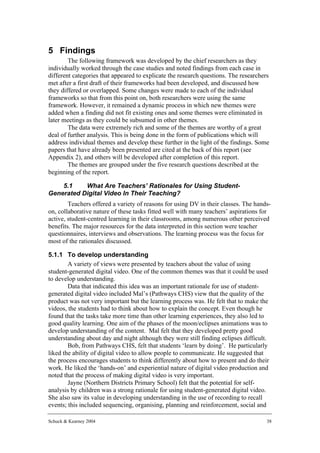 5 Findings
        The following framework was developed by the chief researchers as they
individually worked through the case studies and noted findings from each case in
different categories that appeared to explicate the research questions. The researchers
met after a first draft of their frameworks had been developed, and discussed how
they differed or overlapped. Some changes were made to each of the individual
frameworks so that from this point on, both researchers were using the same
framework. However, it remained a dynamic process in which new themes were
added when a finding did not fit existing ones and some themes were eliminated in
later meetings as they could be subsumed in other themes.
        The data were extremely rich and some of the themes are worthy of a great
deal of further analysis. This is being done in the form of publications which will
address individual themes and develop these further in the light of the findings. Some
papers that have already been presented are cited at the back of this report (see
Appendix 2), and others will be developed after completion of this report.
        The themes are grouped under the five research questions described at the
beginning of the report.

    5.1    What Are Teachers’ Rationales for Using Student-
Generated Digital Video In Their Teaching?
        Teachers offered a variety of reasons for using DV in their classes. The hands-
on, collaborative nature of these tasks fitted well with many teachers’ aspirations for
active, student-centred learning in their classrooms, among numerous other perceived
benefits. The major resources for the data interpreted in this section were teacher
questionnaires, interviews and observations. The learning process was the focus for
most of the rationales discussed.

5.1.1 To develop understanding
        A variety of views were presented by teachers about the value of using
student-generated digital video. One of the common themes was that it could be used
to develop understanding.
        Data that indicated this idea was an important rationale for use of student-
generated digital video included Mal’s (Pathways CHS) view that the quality of the
product was not very important but the learning process was. He felt that to make the
videos, the students had to think about how to explain the concept. Even though he
found that the tasks take more time than other learning experiences, they also led to
good quality learning. One aim of the phases of the moon/eclipses animations was to
develop understanding of the content. Mal felt that they developed pretty good
understanding about day and night although they were still finding eclipses difficult.
        Bob, from Pathways CHS, felt that students ‘learn by doing’. He particularly
liked the ability of digital video to allow people to communicate. He suggested that
the process encourages students to think differently about how to present and do their
work. He liked the ‘hands-on’ and experiential nature of digital video production and
noted that the process of making digital video is very important.
        Jayne (Northern Districts Primary School) felt that the potential for self-
analysis by children was a strong rationale for using student-generated digital video.
She also saw its value in developing understanding in the use of recording to recall
events; this included sequencing, organising, planning and reinforcement, social and

Schuck & Kearney 2004                                                                 38
 