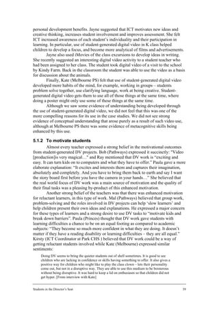 personal development benefits. Jayne suggested that ICT motivates new ideas and
creative thinking, increases student involvement and improves assessment. She felt
ICT increased awareness of each student’s individuality and their participation in
learning. In particular, use of student-generated digital video in K class helped
children to develop a focus, and become more analytical of films and advertisements.
        Jayne also used iMovies of the class excursions to develop ideas in writing.
She recently suggested an interesting digital video activity to a student teacher who
had been assigned to her class. The student took digital video of a visit to the school
by Kindy Farm. Back in the classroom the student was able to use the video as a basis
for discussion about the animals.
        Finally, Kate (Melbourne PS) felt that use of student-generated digital video
developed more habits of the mind, for example, working in groups – students
problem solve together, use clarifying language, work at being creative. Student-
generated digital video gets them to use all of those things at the same time, where
doing a poster might only use some of these things at the same time.
        Although we saw some evidence of understanding being developed through
the use of student-generated digital video, we did not feel that this was one of the
more compelling reasons for its use in the case studies. We did not see strong
evidence of conceptual understanding that arose purely as a result of such video use,
although at Melbourne PS there was some evidence of metacognitive skills being
enhanced by this use.

5.1.2 To motivate students
         Almost every teacher expressed a strong belief in the motivational outcomes
from student-generated DV projects. Bob (Pathways) expressed it succinctly: "Video
[production]is very magical…" and Ray mentioned that DV work is “exciting and
easy. It can turn kids on to computers and what they have to offer.” Paula gave a more
elaborate explanation: “It excites and interests them and captures their imagination,
absolutely and completely. And you have to bring them back to earth and say I want
the story board first before you have the camera in your hands…” She believed that
the real world focus of DV work was a main source of motivation and the quality of
their final tasks was a pleasing by-product of this enhanced motivation.
         Another strong belief of the teachers was that there was enhanced motivation
for reluctant learners, in this type of work. Mal (Pathways) believed that group work,
problem-solving and the roles involved in DV projects can help ‘slow learners’ and
help children present their own ideas and explanations. He expressed a major concern
for these types of learners and a strong desire to use DV tasks to “motivate kids and
break down barriers”. Paula (Princes) thought that DV work gave students with
learning difficulties a chance to be on an equal footing as compared to academic
subjects: “They become so much more confident in what they are doing. It doesn’t
matter if they have a reading disability or learning difficulties – they are all equal.”
Kirsty (ICT Coordinator at Park CHS ) believed that DV work could be a way of
getting reluctant students involved while Kate (Melbourne) expressed similar
sentiments:
      Doing DV seems to bring the quieter students out of shell sometimes. It is good to see
      children who are lacking in confidence or skills having something to offer. It also gives a
      positive way for children who might like to play the class clown – lets their personality
      come out, but not in a disruptive way. They are able to use this medium to be boisterous
      without being disruptive. It was hard to keep a lid on enthusiasm so that children did not
      get hyper. [From interview with Kate]


Students in the Director’s Seat                                                                     39
 
