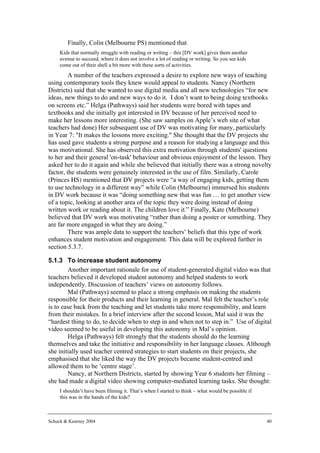 Finally, Colin (Melbourne PS) mentioned that
     Kids that normally struggle with reading or writing – this [DV work] gives them another
     avenue to succeed, where it does not involve a lot of reading or writing. So you see kids
     come out of their shell a bit more with these sorts of activities.
         A number of the teachers expressed a desire to explore new ways of teaching
using contemporary tools they knew would appeal to students. Nancy (Northern
Districts) said that she wanted to use digital media and all new technologies “for new
ideas, new things to do and new ways to do it. I don’t want to being doing textbooks
on screens etc.” Helga (Pathways) said her students were bored with tapes and
textbooks and she initially got interested in DV because of her perceived need to
make her lessons more interesting. (She saw samples on Apple’s web site of what
teachers had done) Her subsequent use of DV was motivating for many, particularly
in Year 7: "It makes the lessons more exciting." She thought that the DV projects she
has used gave students a strong purpose and a reason for studying a language and this
was motivational. She has observed this extra motivation through students' questions
to her and their general 'on-task' behaviour and obvious enjoyment of the lesson. They
asked her to do it again and while she believed that initially there was a strong novelty
factor, the students were genuinely interested in the use of film. Similarly, Carole
(Princes HS) mentioned that DV projects were “a way of engaging kids, getting them
to use technology in a different way” while Colin (Melbourne) immersed his students
in DV work because it was “doing something new that was fun … to get another view
of a topic, looking at another area of the topic they were doing instead of doing
written work or reading about it. The children love it.” Finally, Kate (Melbourne)
believed that DV work was motivating “rather than doing a poster or something. They
are far more engaged in what they are doing.”
         There was ample data to support the teachers’ beliefs that this type of work
enhances student motivation and engagement. This data will be explored further in
section 5.3.7.

5.1.3 To increase student autonomy
        Another important rationale for use of student-generated digital video was that
teachers believed it developed student autonomy and helped students to work
independently. Discussion of teachers’ views on autonomy follows.
        Mal (Pathways) seemed to place a strong emphasis on making the students
responsible for their products and their learning in general. Mal felt the teacher’s role
is to ease back from the teaching and let students take more responsibility, and learn
from their mistakes. In a brief interview after the second lesson, Mal said it was the
“hardest thing to do, to decide when to step in and when not to step in.” Use of digital
video seemed to be useful in developing this autonomy in Mal’s opinion.
        Helga (Pathways) felt strongly that the students should do the learning
themselves and take the initiative and responsibility in her language classes. Although
she initially used teacher centred strategies to start students on their projects, she
emphasised that she liked the way the DV projects became student-centred and
allowed them to be ‘centre stage’.
        Nancy, at Northern Districts, started by showing Year 6 students her filming –
she had made a digital video showing computer-mediated learning tasks. She thought:
     I shouldn’t have been filming it. That’s when I started to think – what would be possible if
     this was in the hands of the kids?



Schuck & Kearney 2004                                                                               40
 