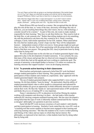 You can’t figure out how kids are going to use learning technologies if the teacher hangs
      on to it! E.g. Can’t figure out what kids are going to do with the web by doing teacher-
      designed WebQuests. Better to get them to learn how to design their own environments.
      Kids often have bigger ideas than a ‘scope and sequence’ so you don’t want to restrict
      them – digital video is a new way of talking about ideas, setting scenes, influencing
      people, emotional … pulling music into it etc. - big ideas for kids to work with.
        Paula (Princes HS) saw herself as a mentor. She recognised that she did not
play this role all the time, as “some of the time, obviously with things like rule of
thirds etc, you are teaching them things they don’t know, but no, with technology, I
consider myself to be a mentor.” As part of this role, she wants to make students
responsible for their learning: “they have to ask three before me. They need to look at
the help files, or ask someone else.” Rather than telling students not to do something,
she said she preferred to ask them why they wanted to do it. Paula’s teaching
colleague, Carole, held similar aspirations for her ESL students. When asked about
the roles that her students play, Carole’s hope was that “they will be independent
learners – independent creators of their own movie. Some groups might not quite get
there yet, but that’s the aim. Part of her questioning with the group entails their going
back to find their own answer. This group [the ESL class] in particular learn by doing
rather than by being told.”
        We will comment later on the role that use of student-generated digital video
appeared to play in the development of student autonomy. It was certainly the case,
that many of the classes and groups that we observed were engaged in independent
work in which they had set the agenda and were working to a particular goal. The
concept of autonomy is developed further in Section 5.3.6 where we examine the
learning outcomes that support teachers’ views on developing autonomy.

5.1.4 To promote active learning in their classrooms
        Most teachers and principals expressed a belief that DV work facilitated
stronger student participation in their learning. They generally advocated active
participation of their students and a hands-on, experiential, ‘play’ approach with the
student-generated digital video projects.
        The use of student-generated digital video supported Bob’s views of good
learning. He felt that children “learn by doing”. He particularly liked the ability of
student-generated digital video to allow people to communicate and indicated his
belief that children are given an opportunity to think differently about how to present
and do their work. He likes the ‘hands-on’ and experiential nature of DV production
and thinks the process of making DV is very important.
        Nancy’s introduction to DV in education involved her filming the students
working with computers and showing it to them – she had made a little (teacher
authored) DV showing computer-mediated learning tasks. She has since developed a
strong belief that this type of work is inherently student-centred and fits her ‘learner
as designer’ philosophy (see quotation in previous section).
        Jayne felt that DV work increases awareness of each student’s individuality
and their participation in learning. Similarly Carole stated that she views DV work as
“a teaching tool that assists students to become more engaged in their learning and
achieving learning outcomes.” She likes the students to be creative in their planning
and filming of the videos and use topics in which they had an interest. Her
philosophy, as expressed in her interview, is that students learn best by doing rather
than by being told.


Students in the Director’s Seat                                                                   41
 