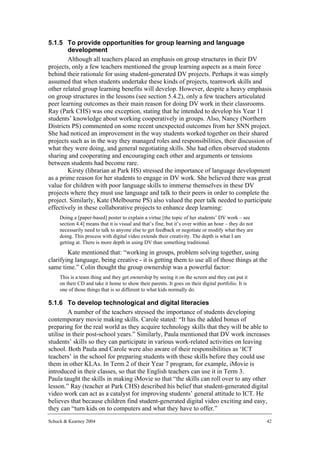 5.1.5 To provide opportunities for group learning and language
        development
        Although all teachers placed an emphasis on group structures in their DV
projects, only a few teachers mentioned the group learning aspects as a main force
behind their rationale for using student-generated DV projects. Perhaps it was simply
assumed that when students undertake these kinds of projects, teamwork skills and
other related group learning benefits will develop. However, despite a heavy emphasis
on group structures in the lessons (see section 5.4.2), only a few teachers articulated
peer learning outcomes as their main reason for doing DV work in their classrooms.
Ray (Park CHS) was one exception, stating that he intended to develop his Year 11
students’ knowledge about working cooperatively in groups. Also, Nancy (Northern
Districts PS) commented on some recent unexpected outcomes from her SNN project.
She had noticed an improvement in the way students worked together on their shared
projects such as in the way they managed roles and responsibilities, their discussion of
what they were doing, and general negotiating skills. She had often observed students
sharing and cooperating and encouraging each other and arguments or tensions
between students had become rare.
        Kirsty (librarian at Park HS) stressed the importance of language development
as a prime reason for her students to engage in DV work. She believed there was great
value for children with poor language skills to immerse themselves in these DV
projects where they must use language and talk to their peers in order to complete the
project. Similarly, Kate (Melbourne PS) also valued the peer talk needed to participate
effectively in these collaborative projects to enhance deep learning:
     Doing a [paper-based] poster to explain a virtue [the topic of her students’ DV work – see
     section 4.4] means that it is visual and that’s fine, but it’s over within an hour – they do not
     necessarily need to talk to anyone else to get feedback or negotiate or modify what they are
     doing. This process with digital video extends their creativity. The depth is what I am
     getting at. There is more depth in using DV than something traditional.
        Kate mentioned that: “working in groups, problem solving together, using
clarifying language, being creative - it is getting them to use all of those things at the
same time.” Colin thought the group ownership was a powerful factor:
     This is a team thing and they get ownership by seeing it on the screen and they can put it
     on their CD and take it home to show their parents. It goes on their digital portfolio. It is
     one of those things that is so different to what kids normally do.

5.1.6 To develop technological and digital literacies
         A number of the teachers stressed the importance of students developing
contemporary movie making skills. Carole stated: “It has the added bonus of
preparing for the real world as they acquire technology skills that they will be able to
utilise in their post-school years.” Similarly, Paula mentioned that DV work increases
students’ skills so they can participate in various work-related activities on leaving
school. Both Paula and Carole were also aware of their responsibilities as ‘ICT
teachers’ in the school for preparing students with these skills before they could use
them in other KLAs. In Term 2 of their Year 7 program, for example, iMovie is
introduced in their classes, so that the English teachers can use it in Term 3.
Paula taught the skills in making iMovie so that “the skills can roll over to any other
lesson.” Ray (teacher at Park CHS) described his belief that student-generated digital
video work can act as a catalyst for improving students’ general attitude to ICT. He
believes that because children find student-generated digital video exciting and easy,
they can “turn kids on to computers and what they have to offer.”
Schuck & Kearney 2004                                                                                   42
 