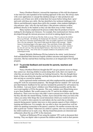 Nancy (Northern Districts ) stressed the importance of this skill development
in her interview and expanded on her teaching approach in this area. She always starts
with a new application or concept like database design or video production and
presents a set of basic new skills to help them feel secure before letting them ‘grow’
and work with these new skills. She has identified a few technical challenges with
iMovie and deliberately targets these skills (for example, when students highlight a
clip and press ‘play’ only the clip itself plays.) She presents solutions to these
problems directly to the students so they can take them away in their ‘baskets’.
        Many teachers emphasised the process (rather than the product) of movie
making for developing new literacies. For example, Ron mentioned new literacy skills
developed through the intricate processes involved in making digital movies:
      They do not just rush off and say film that, think as you go. There is a process the children
      have to go through – the thinking, the background, the characters, what they are going to
      do. They have to develop storyboarding ideas. They use graphic organisers (see examples).
      This is for clay animation. They need to think about the nature of the message… Digital
      literacy is becoming bigger in the upper school. They need think of shots, their settings,
      pan… The merit of children generating digital video is that they have to reflect: what do I
      do, how do I set it up. They develop digital literacies. They look at the camera shots and
      what they tell them…One of the aims is to prepare children to be productive in this
      technological world.
        Indeed, Michelle (Melbourne PS) has looked at the whole ‘multi-literacies’
field and identified links between English syllabus outcomes and digital literacy
outcomes. She has married those learning outcomes as an integral part of her English
program.

5.1.7 To provide feedback and records for parents, teachers and
         students
         Nancy (Northern Districts) thought that DV can give parents access to things
they cannot see: showing children in action doing their work, their own reports on
what they are proud of and what they are looking forward to. She also thought these
kinds of clips can inform the teacher and help them plan their next challenges while
also serving as a record for students.
         Jayne expressed similar sentiments and often emphasised the possibilities of
using DV work for assessment purposes. She thought that her students’ DV work had
provided fantastic feedback for her and also included the potential for self-analysis by
the children. Last year Jayne’s children were filmed taking assembly and the idea
was to put together a CD for the parents. This year, students were filmed doing news
to give them feedback. She would connect to the TV and let the children watch
themselves. There were two boys who didn’t want to present news before she did that
but they did after she started filming. Further, Jayne noticed that when you look at the
videos you notice little things like social interactions which you would not notice in
class. It is useful to show parents too and indeed, she has used clips as stimulus
material during parent /teacher interviews to show parents aspects of their children’s
learning and behaviour. For example, she was able to show one parent how well her
child was speaking (somewhat to the parent’s surprise). On another occasion she was
able to point out “restless” behaviour of a child to a parent, who was convinced that
her child would not act in such a way. She has found that parents are interested and
enthusiastic about the use of DV in the classroom.
         Teachers at Melbourne PS are using the students’ DV work to document their
learning. They use digital video to present the children and their work to their parents

Students in the Director’s Seat                                                                       43
 