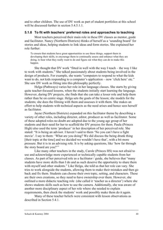 and to other children. The use of DV work as part of student portfolios at this school
will be discussed further in section 5.4.5.1.1.

5.1.8 To fit with teachers’ preferred roles and approaches to teaching
        Most teachers perceived their main role in these DV classes as mentor, guide
and facilitator. Nancy (Northern Districts) thinks of herself as a ‘sounding board’ for
stories and ideas, helping students to link ideas and form stories. She explained her
role further:
     To ensure that students have great opportunities to use these things, support them in
     developing their skills, to encourage them to continually assess and enhance what they are
     doing, to hear what they really want to do and figure out what they can do to make this
     happen.
         She thought that DV work “fitted in well with the way I teach – the way I like
to work with students.” She talked passionately about students being involved in the
design of products. For example, she wants “computers to respond to what the kids
want to do, not kids responding to a computer’s application – now ‘click here’ etc.”
She saw DV work as fitting into this philosophy perfectly.
         Helga (Pathways) varies her role in her language classes. She starts by giving
quite teacher-focused lessons, when the students initially start learning the language.
However, during DV projects, she finds that she can take a lesser role and help them
rather than be on centre stage. Helga sets the goals of the lesson; she models for the
students; she does the filming with them and assesses it with them. She makes an
effort to help students with technical aspects as the need arises and hence sees herself
as facilitator.
         Jayne (Northern Districts) expanded on this facilitator theme by describing a
variety of other roles, including director, editor, producer as well as facilitator. Some
of these adopted roles no doubt are adopted due to the young age group of her
students and their need for her to scaffold the DV process for them. Paula (Princes
High) also used the term ‘producer’ in her description of her perceived role. She
stated: “It is being an advisor. I haven’t said to them ‘No you can’t have a fight
movie’. I say to them: ‘What are you doing? We did discuss the being drunk thing
[their topic at the time] and we decided we wouldn’t have that’, with a bit more
pressure. But it is in an advising role. It is by asking questions, like ‘how far through
the story board are you?’”
         Like many other teachers in the study, Carole (Princes HS) was not afraid to
use and acknowledge more experienced or technically capable students from her
classes. As part of her perceived role as a facilitator / guide, she believes that “many
students have more skills than I do and as such deserve the opportunity to share them
with myself and other students.” Like Helga, she told us that her role can vary. She
tries to work alongside the students, allowing them to make their mistakes and then go
back and fix them. Students can choose their own topic, setting, and characters. These
are their own creations, so they need to have ownership over them. However, she
outlined a more didactic teaching role (she called it ‘teacher as a director’) where she
shows students skills such as how to use the camera. Additionally, she was aware of
another more disciplinary aspect of her role where she needed to explain
requirements, then check the students’ work and possibly make them do it again.
         Many of these teacher beliefs were consistent with lesson observations as
described in Section 5.4.1.



Schuck & Kearney 2004                                                                             44
 