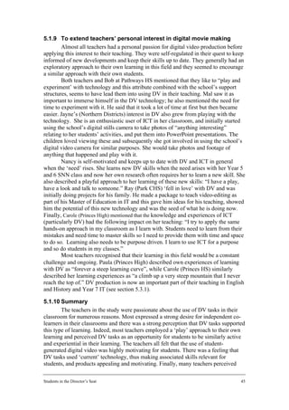 5.1.9 To extend teachers’ personal interest in digital movie making
         Almost all teachers had a personal passion for digital video production before
applying this interest to their teaching. They were self-regulated in their quest to keep
informed of new developments and keep their skills up to date. They generally had an
exploratory approach to their own learning in this field and they seemed to encourage
a similar approach with their own students.
         Both teachers and Bob at Pathways HS mentioned that they like to “play and
experiment’ with technology and this attribute combined with the school’s support
structures, seems to have lead them into using DV in their teaching. Mal saw it as
important to immerse himself in the DV technology; he also mentioned the need for
time to experiment with it. He said that it took a lot of time at first but then became
easier. Jayne’s (Northern Districts) interest in DV also grew from playing with the
technology. She is an enthusiastic user of ICT in her classroom, and initially started
using the school’s digital stills camera to take photos of “anything interesting”
relating to her students’ activities, and put them into PowerPoint presentations. The
children loved viewing these and subsequently she got involved in using the school’s
digital video camera for similar purposes. She would take photos and footage of
anything that happened and play with it.
         Nancy is self-motivated and keeps up to date with DV and ICT in general
when the ‘need’ rises. She learns new DV skills when the need arises with her Year 5
and 6 SNN class and now her own research often requires her to learn a new skill. She
also described a playful approach to her learning of these new skills: “I have a play,
have a look and talk to someone.” Ray (Park CHS) ‘fell in love’ with DV and was
initially doing projects for his family. He made a package to teach video-editing as
part of his Master of Education in IT and this gave him ideas for his teaching, showed
him the potential of this new technology and was the seed of what he is doing now.
Finally, Carole (Princes High) mentioned that the knowledge and experiences of ICT
(particularly DV) had the following impact on her teaching: “I try to apply the same
hands-on approach in my classroom as I learn with. Students need to learn from their
mistakes and need time to master skills so I need to provide them with time and space
to do so. Learning also needs to be purpose driven. I learn to use ICT for a purpose
and so do students in my classes.”
         Most teachers recognised that their learning in this field would be a constant
challenge and ongoing. Paula (Princes High) described own experiences of learning
with DV as “forever a steep learning curve”, while Carole (Princes HS) similarly
described her learning experiences as “a climb up a very steep mountain that I never
reach the top of.” DV production is now an important part of their teaching in English
and History and Year 7 IT (see section 5.3.1).

5.1.10 Summary
        The teachers in the study were passionate about the use of DV tasks in their
classroom for numerous reasons. Most expressed a strong desire for independent co-
learners in their classrooms and there was a strong perception that DV tasks supported
this type of learning. Indeed, most teachers employed a ‘play’ approach to their own
learning and perceived DV tasks as an opportunity for students to be similarly active
and experiential in their learning. The teachers all felt that the use of student-
generated digital video was highly motivating for students. There was a feeling that
DV tasks used ‘current’ technology, thus making associated skills relevant for
students, and products appealing and motivating. Finally, many teachers perceived

Students in the Director’s Seat                                                        45
 