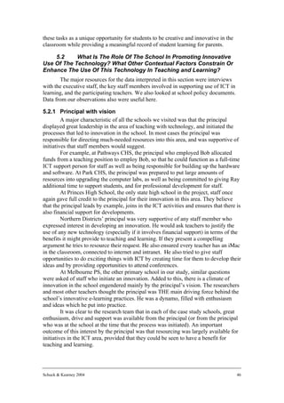 these tasks as a unique opportunity for students to be creative and innovative in the
classroom while providing a meaningful record of student learning for parents.

    5.2     What Is The Role Of The School In Promoting Innovative
Use Of The Technology? What Other Contextual Factors Constrain Or
Enhance The Use Of This Technology In Teaching and Learning?
       The major resources for the data interpreted in this section were interviews
with the executive staff, the key staff members involved in supporting use of ICT in
learning, and the participating teachers. We also looked at school policy documents.
Data from our observations also were useful here.

5.2.1 Principal with vision
         A major characteristic of all the schools we visited was that the principal
displayed great leadership in the area of teaching with technology, and initiated the
processes that led to innovation in the school. In most cases the principal was
responsible for directing much-needed resources into this area, and was supportive of
initiatives that staff members would suggest.
         For example, at Pathways CHS, the principal who employed Bob allocated
funds from a teaching position to employ Bob, so that he could function as a full-time
ICT support person for staff as well as being responsible for building up the hardware
and software. At Park CHS, the principal was prepared to put large amounts of
resources into upgrading the computer labs, as well as being committed to giving Ray
additional time to support students, and for professional development for staff.
         At Princes High School, the only state high school in the project, staff once
again gave full credit to the principal for their innovation in this area. They believe
that the principal leads by example, joins in the ICT activities and ensures that there is
also financial support for developments.
         Northern Districts’ principal was very supportive of any staff member who
expressed interest in developing an innovation. He would ask teachers to justify the
use of any new technology (especially if it involves financial support) in terms of the
benefits it might provide to teaching and learning. If they present a compelling
argument he tries to resource their request. He also ensured every teacher has an iMac
in the classroom, connected to internet and intranet. He also tried to give staff
opportunities to do exciting things with ICT by creating time for them to develop their
ideas and by providing opportunities to attend conferences.
         At Melbourne PS, the other primary school in our study, similar questions
were asked of staff who initiate an innovation. Added to this, there is a climate of
innovation in the school engendered mainly by the principal’s vision. The researchers
and most other teachers thought the principal was THE main driving force behind the
school’s innovative e-learning practices. He was a dynamo, filled with enthusiasm
and ideas which he put into practice.
         It was clear to the research team that in each of the case study schools, great
enthusiasm, drive and support was available from the principal (or from the principal
who was at the school at the time that the process was initiated). An important
outcome of this interest by the principal was that resourcing was largely available for
initiatives in the ICT area, provided that they could be seen to have a benefit for
teaching and learning.




Schuck & Kearney 2004                                                                   46
 