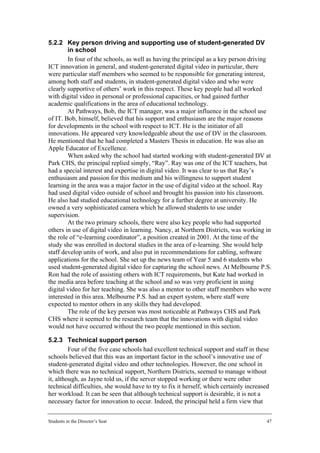 5.2.2 Key person driving and supporting use of student-generated DV
        in school
        In four of the schools, as well as having the principal as a key person driving
ICT innovation in general, and student-generated digital video in particular, there
were particular staff members who seemed to be responsible for generating interest,
among both staff and students, in student-generated digital video and who were
clearly supportive of others’ work in this respect. These key people had all worked
with digital video in personal or professional capacities, or had gained further
academic qualifications in the area of educational technology.
        At Pathways, Bob, the ICT manager, was a major influence in the school use
of IT. Bob, himself, believed that his support and enthusiasm are the major reasons
for developments in the school with respect to ICT. He is the initiator of all
innovations. He appeared very knowledgeable about the use of DV in the classroom.
He mentioned that he had completed a Masters Thesis in education. He was also an
Apple Educator of Excellence.
        When asked why the school had started working with student-generated DV at
Park CHS, the principal replied simply, “Ray”. Ray was one of the ICT teachers, but
had a special interest and expertise in digital video. It was clear to us that Ray’s
enthusiasm and passion for this medium and his willingness to support student
learning in the area was a major factor in the use of digital video at the school. Ray
had used digital video outside of school and brought his passion into his classroom.
He also had studied educational technology for a further degree at university. He
owned a very sophisticated camera which he allowed students to use under
supervision.
        At the two primary schools, there were also key people who had supported
others in use of digital video in learning. Nancy, at Northern Districts, was working in
the role of “e-learning coordinator”, a position created in 2001. At the time of the
study she was enrolled in doctoral studies in the area of e-learning. She would help
staff develop units of work, and also put in recommendations for cabling, software
applications for the school. She set up the news team of Year 5 and 6 students who
used student-generated digital video for capturing the school news. At Melbourne P.S.
Ron had the role of assisting others with ICT requirements, but Kate had worked in
the media area before teaching at the school and so was very proficient in using
digital video for her teaching. She was also a mentor to other staff members who were
interested in this area. Melbourne P.S. had an expert system, where staff were
expected to mentor others in any skills they had developed.
        The role of the key person was most noticeable at Pathways CHS and Park
CHS where it seemed to the research team that the innovations with digital video
would not have occurred without the two people mentioned in this section.

5.2.3 Technical support person
         Four of the five case schools had excellent technical support and staff in these
schools believed that this was an important factor in the school’s innovative use of
student-generated digital video and other technologies. However, the one school in
which there was no technical support, Northern Districts, seemed to manage without
it, although, as Jayne told us, if the server stopped working or there were other
technical difficulties, she would have to try to fix it herself, which certainly increased
her workload. It can be seen that although technical support is desirable, it is not a
necessary factor for innovation to occur. Indeed, the principal held a firm view that


Students in the Director’s Seat                                                          47
 