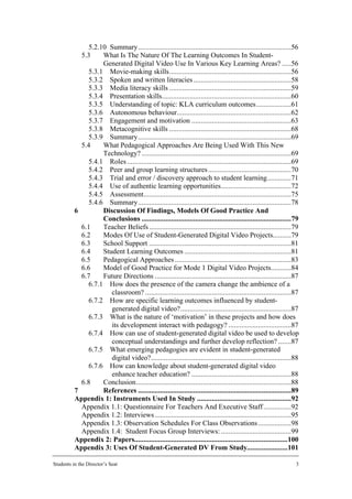 5.2.10 Summary...................................................................................56
            5.3     What Is The Nature Of The Learning Outcomes In Student-
                    Generated Digital Video Use In Various Key Learning Areas? .....56
               5.3.1 Movie-making skills..................................................................56
               5.3.2 Spoken and written literacies .....................................................58
               5.3.3 Media literacy skills ..................................................................59
               5.3.4 Presentation skills......................................................................60
               5.3.5 Understanding of topic: KLA curriculum outcomes...................61
               5.3.6 Autonomous behaviour..............................................................62
               5.3.7 Engagement and motivation ......................................................63
               5.3.8 Metacognitive skills ..................................................................68
               5.3.9 Summary...................................................................................69
            5.4     What Pedagogical Approaches Are Being Used With This New
                    Technology? .................................................................................69
               5.4.1 Roles .........................................................................................69
               5.4.2 Peer and group learning structures .............................................70
               5.4.3 Trial and error / discovery approach to student learning.............71
               5.4.4 Use of authentic learning opportunities......................................72
               5.4.5 Assessment................................................................................75
               5.4.6 Summary...................................................................................78
          6         Discussion Of Findings, Models Of Good Practice And
                    Conclusions .................................................................................79
            6.1     Teacher Beliefs .............................................................................79
            6.2     Modes Of Use of Student-Generated Digital Video Projects..........79
            6.3     School Support .............................................................................81
            6.4     Student Learning Outcomes ..........................................................81
            6.5     Pedagogical Approaches ...............................................................83
            6.6     Model of Good Practice for Mode 1 Digital Video Projects...........84
            6.7     Future Directions ..........................................................................87
               6.7.1 How does the presence of the camera change the ambience of a
                       classroom? ...............................................................................87
               6.7.2 How are specific learning outcomes influenced by student-
                       generated digital video?............................................................87
               6.7.3 What is the nature of ‘motivation’ in these projects and how does
                       its development interact with pedagogy? ..................................87
               6.7.4 How can use of student-generated digital video be used to develop
                       conceptual understandings and further develop reflection? .......87
               6.7.5 What emerging pedagogies are evident in student-generated
                       digital video?............................................................................88
               6.7.6 How can knowledge about student-generated digital video
                       enhance teacher education? ......................................................88
            6.8     Conclusion....................................................................................88
          7         References ...................................................................................89
          Appendix 1: Instruments Used In Study ...................................................92
            Appendix 1.1: Questionnaire For Teachers And Executive Staff ...............92
            Appendix 1.2: Interviews ..........................................................................95
            Appendix 1.3: Observation Schedules For Class Observations ..................98
            Appendix 1.4: Student Focus Group Interviews: ......................................99
          Appendix 2: Papers...................................................................................100
          Appendix 3: Uses Of Student-Generated DV From Study......................101

Students in the Director’s Seat                                                                                     3
 