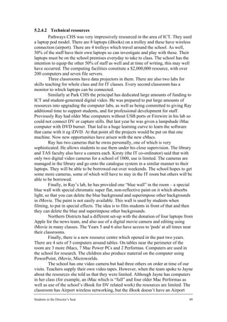 5.2.4.2 Technical resources
         Pathways CHS was very impressively resourced in the area of ICT. They used
a laptop pod model. There are 8 laptops (iBooks) on a trolley and these have wireless
connection (airport). There are 4 trolleys which travel around the school. As well,
50% of the staff have their own laptops so can investigate and play with these. Their
laptops must be on the school premises everyday to take to class. The school has the
intention to equip the other 50% of staff as well and at time of writing, this may well
have occurred. The computing facilities constitute a $2,000,000 resource, with over
200 computers and seven file servers.
         Three classrooms have data projectors in them. There are also two labs for
skills teaching for whole class and for IT classes. Every second classroom has a
monitor to which laptops can be connected.
         Similarly at Park CHS the principal has dedicated large amounts of funding to
ICT and student-generated digital video. He was prepared to put large amounts of
resources into upgrading the computer labs, as well as being committed to giving Ray
additional time to support students, and for professional development for staff.
Previously Ray had older Mac computers without USB ports or Firewire in his lab so
could not connect DV or capture stills. But last year he was given a lampshade iMac
computer with DVD burner. That led to a huge learning curve to learn the software
that came with it eg iDVD. At that point all the projects would be put on that one
machine. Now new opportunities have arisen with the new eMacs.
         Ray has two cameras that he owns personally, one of which is very
sophisticated. He allows students to use them under his close supervision. The library
and TAS faculty also have a camera each. Kirsty (the IT co-ordinator) said that with
only two digital video cameras for a school of 1000, use is limited. The cameras are
managed in the library and go onto the catalogue system in a similar manner to their
laptops. They will be able to be borrowed out over weekends. The school hopes to get
some more cameras, some of which will have to stay in the IT room but others will be
able to be borrowed.
         Finally, in Ray’s lab, he has provided one “blue wall” in the room – a special
blue wall with special chromatic super flat, non-reflective paint on it which absorbs
light, so that you can delete the blue background and superimpose other backgrounds
in iMovie. The paint is not easily available. This wall is used by students when
filming, to put in special effects. The idea is to film students in front of that and then
they can delete the blue and superimpose other backgrounds.
         Northern Districts had a different set-up with the donation of four laptops from
Apple for the news team, and also use of a digital movie camera and editing using
iMovie in many classes. The Years 5 and 6 also have access to 'pods' at all times near
their classrooms.
         Finally, there is a new resource centre which opened in the past two years.
There are 4 sets of 5 computers around tables. On tables near the perimeter of the
room are 3 more iMacs, 7 Mac Power PCs and 2 Performas. Computers are used in
the school for research. The children also produce material on the computer using
PowerPoint, iMovie, Microworlds.
         The school has one video camera but had three others on order at time of our
visits. Teachers supply their own video tapes. However, when the team spoke to Jayne
about the resources she told us that they were limited. Although Jayne has computers
in her class (for example, an iMac which is “full” and four older Mac Performas as
well as use of the school’s iBook for DV related work) the resources are limited. The
classroom has Airport wireless networking, but the iBook doesn’t have an Airport
Students in the Director’s Seat                                                         49
 