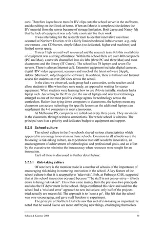 card. Therefore Jayne has to transfer DV clips onto the school server in the staffroom,
and do editing on the iBook at home. When an iMovie is completed she deletes the
DV material from the server because of storage limitation. Both Jayne and Nancy felt
that the lack of equipment was a definite constraint for their work.
         It was interesting for the research team to see that innovative uses have
occurred at Northern Districts with a fairly limited technical infrastructure -e.g. only
one camera , one CD burner, simple iMacs (no dedicated, higher end machines) and
limited server space.
         Princes High seemed well resourced and the research team felt this availability
of equipment was a strong affordance. Within the school there are over 400 computers
(PC and Mac), a network channelled into six labs (three PC and three Mac) and most
classrooms and the library (IT Centre). The school has 78 laptops and seven file
servers. There is also an Internet café. Extensive equipment includes digital cameras,
digital /DV video equipment, scanners and much of the latest software (Apple,
Adobe, Microsoft, subject-specific software). In addition, there is Intranet and Internet
access for students at over 200 sites across the school.
         In the class we observed, each group had a camcorder, so the teacher could
allow students to film when they were ready, as opposed to waiting for scarce
equipment. When students were learning how to use iMovie initially, students had a
laptop each. According to the Principal, the use of laptops and wireless technology
emerged as one of the most positive change agents for technology across the
curriculum. Rather than tying down computers to classrooms, the laptops mean any
classroom can access technology for specific lessons as the additional laptops can
supplement the 4-6 computers in most classrooms.
         At Melbourne PS, computers are rolled out every three years. They are online
in the classroom, through wireless connections. The whole school is wireless. The
principal sees it as a priority and dedicates budget to equipment and support.

5.2.5 School culture
        The school culture in the five schools shared various characteristics which
appeared to encourage innovation in those schools. Common to all schools were the
following: a risk-taking culture, an expectation that staff would be innovative, an
encouragement of achievement of technological and professional goals, and an effort
by the executive to minimise the bureaucracy when resources were sought for an
innovation.
        Each of these is discussed in further detail below:

5.2.5.1 Risk-taking culture
         Of note here is the mention made in a number of schools of the importance of
encouraging risk-taking in nurturing innovation in the school. A key feature of the
school culture is that it is acceptable to ‘take risks’. Bob, at Pathways CHS, suggested
that at this school innovation occurred because “The staff is not conservative – it boils
down to being risk-takers”. This ethos came mainly from the previous two principals
and also the IT department in the school. Helga confirmed this view and said that the
school had a ‘trial and error’ approach to new initiatives: only half of the projects
tried actually are successful. The approach is to ‘have a go’. She felt that the school
was very encouraging, and gave staff freedom to experiment.
         The principal at Northern Districts saw this sort of risk-taking as important: he
noted that he would like to see more staff trying new things, challenging themselves


Schuck & Kearney 2004                                                                   50
 