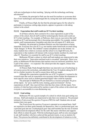 with new technologies in their teaching, “playing with the technology and being
adventurous!”
        In contrast, the principal at Park saw the need for teachers to overcome their
fear of new technologies and encouraged this by seeing that each staff member had a
laptop.
        Finally, at Princes High, the fact that the principal agrees for the school to
participate in numerous cutting-edge projects, appears to generate a risk-taking
culture in the school.

5.2.5.2 Expectation that staff would use ICT in their teaching
         At all these schools, there seemed to be a clear expectation as part of the
culture of the school, that all staff would be technologically literate and would use
ICT in their teaching. For example, at Pathways, there was an expectation that staff
would use ICT and increasingly this is becoming unavoidable. For example, student
reports, staff communication, timetables and class lists all require ICT skills now.
         Similarly, the principal at Northern Districts saw this expectation as being
important. Everyone now uses ICT e.g. one teacher marks homework on email using
‘track changes’ in Word. The children’s names and photos are on the intranet. As
many students have relatives overseas and the school is in a high SES area, the
expectation is that students will interact with overseas family members by email and
other IT. Therefore it is essential for staff to use ICT in their teaching.
         Melbourne PS had a culture in which staff and students are empowered to take
their own initiatives. “Innovation and hard work is rewarded” (principal). There is no
policy at Melbourne PS that dictates that teachers must use electronic portfolios, but it
is part of the culture – it is expected. The school provides the support, release time
and technical support.
         At Princes High, Paula thought that there was innovative use of technology in
all courses across the curriculum, and added that the Year 10 students taking the ICT
test is a further incentive for staff to ensure these skills are taught.
         Although this expectation regarded the use of ICT in general, it seemed to the
research team that such an expectation was necessary before further developments in
more specific areas such as student-generated digital video could be expected.
         The principal at Melbourne PS saw himself as a resource principal. He gives
all the inputs – he “gives staff the tools, training, good environment”. He has
expectations of staff - they must tell him what they have done with the inputs. Now
scrutiny of what has been achieved by teachers is part of the culture at the school and
everyone is accountable in a non-threatening way.

5.2.5.3 Goal setting
        Melbourne PS was a good example of a school in which clear goal setting was
obvious. Staff and students are empowered to take their own initiatives. The principal
initiated a Professional Recognition Program (PRP) for staff. Students also set and
monitor their own goals.
        The Professional Recognition Program is operated on an annual basis. Staff
are required to set three goals annually for themselves. One is a professional goal, one
a personal goal and one a technological goal. One staff member has the role of mentor
or professional development officer for the staff. She meets with them and supports
their efforts to attain the goals. With the technological goal, staff are also encouraged
to ask staff members who have achieved that goal previously, to act as mentors for
them. This process has definitely contributed to the development of initiatives in the
Students in the Director’s Seat                                                        51
 