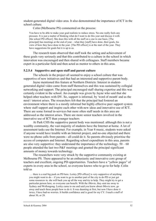 student-generated digital video area. It also demonstrated the importance of ICT in the
school culture.
       Colin (Melbourne PS) commented on the process:
     You have to be able to make your goal realistic to reduce stress. No-one really feels any
     pressure. It is just a matter of thinking what do I want to do this year and discuss it with
     [the school PD officer]. She does this with all the staff on a one to one basis. [The
     principal] has meetings at the end of year – what they [staff] have done, their goals, his
     view of how they have done in the year. [The PD officer] is at the start of the year. They
     have suggestions for goals but it is up to us.
        The research team observed that staff took the setting and achievement of
these goals very seriously and that this contributed to a culture in the school in which
innovation was encouraged and then shared with colleagues. Staff members became
expert in a particular field and then acted as mentor to others in this area.

5.2.5.4 Supportive and open staff and parent culture
        The schools in the project all seemed to enjoy a school culture that was
supportive of new initiatives and that had an interested and supportive parent body.
        Jayne mentioned this feature at Northern Districts: Interest in student-
generated digital video came from staff themselves and this was sustained by collegial
networking and support. The principal encouraged staff sharing expertise and this was
certainly evident in the school. An example was given by Jayne who said that she
helped other teachers with DV. So, support is informal, by 'word of mouth' and as the
need / interest arises. The researchers felt that the principal had fostered an
environment where there is a mostly informal but highly effective peer support system
where staff support and inspire each other with new ideas and innovative use of ICT.
There are some formal in-services but more often staff needs in this area are
addressed as the interest arises. There are more senior teachers involved in the
innovative use of ICT than younger teachers
        At Park CHS the supportive parent body was mentioned: although this is not a
wealthy community, the vast majority of students have the Internet at home. A lot of
assessment tasks use the Internet. For example, in Year 8 music, students were asked
if anyone would have trouble with an Internet project, and no-one objected and there
were no phone calls from parents - all could do it. So parents obviously prioritise the
access of computers and Internet. Regarding school expenditure in this area, parents
are also very supportive: they understand the importance of the technology. 50 – 60
people attended the last two P&F meetings and granted the principal significant
amounts of money towards technology.
        The researchers were very struck by the supportive community existing at
Melbourne PS. There appeared to be an enthusiastic and innovative core group of
teachers and excellent, ongoing PD opportunities. Teachers have a “yellow pages” of
experts in every area in the school, so everyone knows who to go to for help. Colin
told us
      … there is a real big push on PD here. Lesley [PD officer] is very supportive of anything
     you might want to do – if you want to go to another part of the city to do PD or just get
     some resources in, she will back you up all the way and try to help. They might try to get a
     particular person here, so everyone can benefit. With the iMovie, they sent me away to
     Sydney and Wollongong. Lesley came to me and said you know about iMovie now, go
     away and teach these people how to do it. It was daunting at first, but now I have done it
     twice, I have had no worries. It builds confidence and is good for my CV. I teach a staff of
     about 30, or 28.


Schuck & Kearney 2004                                                                               52
 