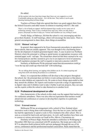 He added:
      All the teachers who have been here longer than I have are very supportive as well.
      Comfortable asking any other teacher – do it all the time. They realize it can be quite
      daunting learning about all these things.
       Teachers at Princes High also agreed that there was good support there from
the School Executive and other means in relation to teaching with ICT. She said:
      There’s a lot of hands-on support. Staff development days usually involve some sort of
      technology training. There is also a weekend away each year, where you take along a
      project, and people are there to help you. Various staff members are very willing to assist.
        Finally Helga, at Pathways, felt that the school is very encouraging and also
gives them freedom. At staff meetings, others will encourage the innovators. There is
general encouragement to share ideas, show things at assemblies

5.2.5.5 Minimal ‘red tape’
        In general, there appeared to be fewer bureaucratic procedures in operation in
these schools, than are usually apparent. This was thought to be a facilitating factor
for the development of student-generated digital video. A case in point was Northern
Districts where the principal is willing to spend money on appropriate resources with
minimal paper work / red tape. The researchers observed that there seemed to be very
few formal policies and this seemed to give rise to an impressive level of autonomy
and self-regulation amongst the staff in regards to innovative practice with ICT.
        Similarly at Melbourne PS the principal stated that documentation could go
“over the top and could cap what kids did” with technology.

       We are talking about learning, not capping what children can do. It is about acquiring and
      using those skills and sharing the products as a celebration.
        Hence, it is expected that children will develop as they progress throughout
the school, but the principal does not believe in pre-setting outcomes as that places a
limit on what children are expected to do. He wants to leave things open-ended so that
they stretch the children. He expects each teacher to provide a range of opportunities
in digital video and if children want to take it further in private projects, they can seek
out the experts within the school to take themselves to another level.

5.2.6 Professional development on offer
        One characteristic of the schools in this study was the support that teachers got
for conference attendance. There was also often an expectation that teachers would
attend relevant conferences or courses to develop their expertise in a particular
technology.

5.2.6.1 External courses
        Melbourne PS has an arrangement with a school in New Zealand where
innovative work is being done with technology. Over the last six years, half the staff
has had the opportunity to spend a week in New Zealand at the other school. This is
seen as a reward for hard work and innovation. As well, staff members have been sent
to courses at various universities on FinalCut Pro, iMovie, Claymations etc.
        Similarly at Princes High, Paula has attended a conference in Wollongong in
December 2002 that was concerned with DV production. She keeps up to date with
ICT in education (both technical skills and new pedagogy) through the use of list
serves, conferences and her professional teachers association. Paula stated that the
Students in the Director’s Seat                                                                      53
 