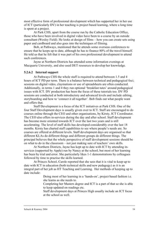 most effective form of professional development which has supported her in her use
of ICT (particularly DV) in her teaching is project based learning, where a long time
is spent at a project.
        At Park CHS, apart from the course run by the Catholic Education Office,
those who have been involved in digital video have been to a course by an outside
consultant (Wesley Field). He looks at design of films – how you can create sets using
paper and cardboard and also goes into the techniques of filming.
        Bob, at Pathways, mentioned that he attends some overseas conferences to
ensure that he keeps up to date, although he has to finance 80% of the travel himself.
He told us that he felt that it was part of his own professional development to attend
such conferences.
        Jayne at Northern Districts has attended some information evenings at
Macquarie University, and also used DET resources to develop her knowledge.

5.2.6.2 Internal support
        At Pathways CHS the whole staff is required to attend between 1.5 and 4
hours of ICT PD per term. There is a balance between technical and pedagogical foci;
sessions on digital video, claymations or use of spreadsheets are often conducted.
Additionally, in terms 1 and 4 they run optional ‘breakfast tutes’ around pedagogical
issues with ICT. DV production has been the focus of these tutorials too. DV PD
sessions are conducted at both introductory and advanced levels and include editing,
storyboarding and how to ‘connect it all together’. Bob finds out what people want
and offers that.
        Staff Development is a focus of the ICT initiatives at Park CHS. One of the
four Staff Development days is usually given over to ICT. Staff are encouraged to do
courses online through the CEO and other organisations, by Kirsty, ICT Coordinator.
The CEO also offers in-services during the day and after school. Staff development
has become more oriented towards ICT over the last two years and is still
accelerating. The level of staff skills has developed considerably over the last 18
months. Kirsty has charted staff capabilities to see where people’s needs are. So
courses are offered at different levels. Staff development days are organised so that
different KLAs do different things and different groups do different things. The
principal believes that the whole perspective of staff development sessions should be
on what to do in the classroom – not just making sure of teachers’ own skills.
        At Northern Districts, Jayne has kept up to date with ICT by attending in-
services (supported by Apple) run by Nancy at the school, but most of her learning
has been by trial and error. She particularly likes 1-1 demonstrations by colleagues
followed by time to practise the skills learned.
        At Princes School, Carole reported that she sees that it is vital to keep up to
date with ICT in education (both technical skills and new pedagogy) as it is an
integral part of her job as HT Teaching and Learning. Her methods of keeping up to
date include:
            • Doing most of her learning in a ‘hands-on’, project based fashion i.e.
                she learns as she needs to.
            • Completing her Masters degree and ICT is a part of that so she is able
                to keep updated on readings etc.
            • Staff development days at Princes High usually include an ICT focus
                at the school as well.



Schuck & Kearney 2004                                                                54
 