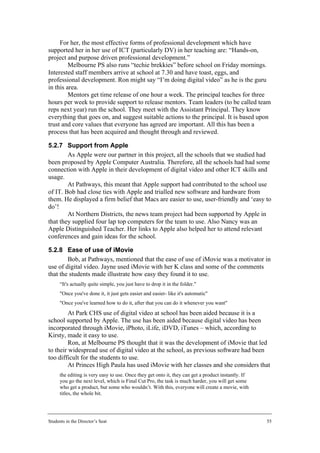 For her, the most effective forms of professional development which have
supported her in her use of ICT (particularly DV) in her teaching are: “Hands-on,
project and purpose driven professional development.”
         Melbourne PS also runs “techie brekkies” before school on Friday mornings.
Interested staff members arrive at school at 7.30 and have toast, eggs, and
professional development. Ron might say “I’m doing digital video” as he is the guru
in this area.
         Mentors get time release of one hour a week. The principal teaches for three
hours per week to provide support to release mentors. Team leaders (to be called team
reps next year) run the school. They meet with the Assistant Principal. They know
everything that goes on, and suggest suitable actions to the principal. It is based upon
trust and core values that everyone has agreed are important. All this has been a
process that has been acquired and thought through and reviewed.

5.2.7 Support from Apple
        As Apple were our partner in this project, all the schools that we studied had
been proposed by Apple Computer Australia. Therefore, all the schools had had some
connection with Apple in their development of digital video and other ICT skills and
usage.
        At Pathways, this meant that Apple support had contributed to the school use
of IT. Bob had close ties with Apple and trialled new software and hardware from
them. He displayed a firm belief that Macs are easier to use, user-friendly and ‘easy to
do’!
        At Northern Districts, the news team project had been supported by Apple in
that they supplied four lap top computers for the team to use. Also Nancy was an
Apple Distinguished Teacher. Her links to Apple also helped her to attend relevant
conferences and gain ideas for the school.

5.2.8 Ease of use of iMovie
        Bob, at Pathways, mentioned that the ease of use of iMovie was a motivator in
use of digital video. Jayne used iMovie with her K class and some of the comments
that the students made illustrate how easy they found it to use.
      “It's actually quite simple, you just have to drop it in the folder."
      "Once you've done it, it just gets easier and easier- like it's automatic"
      "Once you've learned how to do it, after that you can do it whenever you want"
         At Park CHS use of digital video at school has been aided because it is a
school supported by Apple. The use has been aided because digital video has been
incorporated through iMovie, iPhoto, iLife, iDVD, iTunes – which, according to
Kirsty, made it easy to use.
         Ron, at Melbourne PS thought that it was the development of iMovie that led
to their widespread use of digital video at the school, as previous software had been
too difficult for the students to use.
         At Princes High Paula has used iMovie with her classes and she considers that
      the editing is very easy to use. Once they get onto it, they can get a product instantly. If
      you go the next level, which is Final Cut Pro, the task is much harder, you will get some
      who get a product, but some who wouldn’t. With this, everyone will create a movie, with
      titles, the whole bit.




Students in the Director’s Seat                                                                      55
 