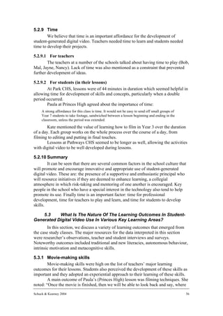 5.2.9 Time
        We believe that time is an important affordance for the development of
student-generated digital video. Teachers needed time to learn and students needed
time to develop their projects.

5.2.9.1 For teachers
        The teachers at a number of the schools talked about having time to play (Bob,
Mal, Jayne, Nancy). Lack of time was also mentioned as a constraint that prevented
further development of ideas.

5.2.9.2 For students (in their lessons)
       At Park CHS, lessons were of 44 minutes in duration which seemed helpful in
allowing time for development of skills and concepts, particularly when a double
period occurred.
       Paula at Princes High agreed about the importance of time:
     A strong affordance for this class is time. It would not be easy to send off small groups of
     Year 7 students to take footage, sandwiched between a lesson beginning and ending in the
     classroom, unless the period was extended.
        Kate mentioned the value of learning how to film in Year 3 over the duration
of a day. Each group works on the whole process over the course of a day, from
filming to editing and putting in final touches.
        Lessons at Pathways CHS seemed to be longer as well, allowing the activities
with digital video to be well developed during lessons.

5.2.10 Summary
        It can be seen that there are several common factors in the school culture that
will promote and encourage innovative and appropriate use of student-generated
digital video. These are: the presence of a supportive and enthusiastic principal who
will resource initiatives if they are deemed to enhance learning, a collegial
atmosphere in which risk-taking and mentoring of one another is encouraged. Key
people in the school who have a special interest in the technology also tend to help
promote its use. Finally time is an important factor: time for professional
development, time for teachers to play and learn, and time for students to develop
skills.

    5.3    What Is The Nature Of The Learning Outcomes In Student-
Generated Digital Video Use In Various Key Learning Areas?
        In this section, we discuss a variety of learning outcomes that emerged from
the case study classes. The major resources for the data interpreted in this section
were researcher’s observations, teacher and student interviews and surveys.
Noteworthy outcomes included traditional and new literacies, autonomous behaviour,
intrinsic motivation and metacognitive skills.

5.3.1 Movie-making skills
        Movie-making skills were high on the list of teachers’ major learning
outcomes for their lessons. Students also perceived the development of these skills as
important and they adopted an experiential approach to their learning of these skills.
        A main outcome of Paula’s (Princes High) lesson was filming techniques. She
noted: “Once the movie is finished, then we will be able to look back and say, where
Schuck & Kearney 2004                                                                               56
 