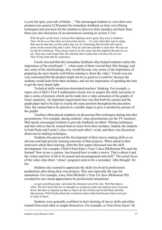 is your hot spot, your rule of thirds....” She encouraged students to view their own
products (on camera LCD panel) for immediate feedback on their own filming
techniques and was keen for the students to discover their mistakes and learn from
them (see also discussion of on autonomous learning in section 5.3.6):
      With the girls out the front, I noticed their lighting wasn’t good, they were in shadows.
      They will discover that when we look at the movies … It’s only when they start to replay
      their movies that they see how jerky they are. It’s interesting that the kids still want to
      zoom. In the movies they don’t zoom. They do a far shot and then a close shot. We can cut
      out the bit in between. They always want to try the zoom, but that might be the part we cut
      out. They also want longer than 30s, but they don’t realise that a lot has to be cut out.
      They’ll only learn that by experience.
        Carole stressed that this immediate feedback often helped students realise the
importance of the storyboard: “…when some of them viewed their film footage, and
saw some of the shortcomings, they would become very aware of the importance of
preparing the story boards well before starting to shoot the video.” Carole was not
very concerned that the product might not be as good as it could be, because the
students would learn from their mistakes, and see the importance of spending the time
to get the story board right.
        Technical skills sometimes dominated teachers’ thinking. For example, a
major aim of Mal’s Year 8 mathematics lesson was to acquire the skills necessary to
take a series of pictures which can be made into a video animation of the graphs of
linear equations. An important requirement here was that both the camera and the
graph paper had to be kept in exactly the same position throughout the procedure.
Also, the camera had to be placed at a suitable angle to give a satisfactory picture of
the graphs.
        Teachers often placed emphasis on discussing film techniques during and after
presentations. For example, during students’ class presentations (on the TV monitor),
Mal openly encouraged students to provide feedback on others’ filming techniques
and later told us that he wanted them to learn from their mistakes. Indeed, the students
in both Paula and Carole’s class viewed each other’s work, and there was discussion
about movie-making techniques.
        Students also perceived the development of their movie making skills as an
obvious and high priority learning outcome of their projects. When asked in their
interviews about their learning, often the first aspect discussed was this skill
development. For example, Child 4 from Kate’s Year 3 class (Melbourne PS) said she
learned “how to use a camera. Just learned how to make a movie. That is about it and
the virtues and how it felt to be teased and encouragement and stuff.” The actual focus
of the video clips (their ‘virtues’ program) seem to be a secondary ‘after-thought’ for
her.
        Students also seemed to appreciate the skills involved in professional
productions after doing their own projects. This was especially the case for
animations. For example, a boy from Michelle’s Year 5/6 class (Melbourne PS)
revealed his new found appreciation for professional animations:
       … we got everything ready and made the characters out of the clay. Well that takes a
      while. The first time I did one we thought we would just make one and just move it up and
      down. But then we figured out that we had to do lots of them and switch them and then
      take pictures. With Chicken Run that would have been really hard because there were just
      so many of them.
       Students were generally confident in their learning of movie skills and either
learned from each other or taught themselves. For example, as Tom (from Jayne’s K

Students in the Director’s Seat                                                                     57
 