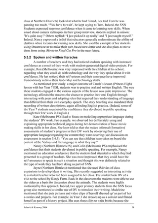 class at Northern Districts) looked at what he had filmed, Les told Tom he was
panning too much. “You have to wait”, he kept saying to Tom. Indeed, the SNN
Students expressed supreme confidence when it came to learning new skills. When
asked about camera techniques in their group interview, students replied in unison:
"It's quite easy!" Others replied: “I just picked it up really" and "I just taught myself.”
Indeed, Nancy expressed a belief that educators generally underestimate the ability of
children when it comes to learning new skills. She used the example of her students
using Dreamweaver to make their web-based newsletter and she also plans to move
them from using iMovie to Final Cut Pro in the near future.

5.3.2 Spoken and written literacies
         A number of teachers said they had noticed students speaking with increased
confidence as a result of their work with student-generated digital video projects. For
example, Ron (Melbourne) was very impressed with the children at his school,
regarding what they could do with technology and the way they spoke about it with
confidence. He has noticed their self-esteem and their assurance have improved
tremendously as have their leadership and technology skills.
         As mentioned previously, a major outcome of Carole’s lesson (Princes High)
lesson with her Year 7 ESL students was to practise oral and written English. The way
these students engaged in the various aspects of the lesson was quite impressive. The
technology afforded the students the chance to practise their oral English through
interacting with peers and adopting roles that required their understanding of language
that differed from their own everyday speech. The story boarding also mandated their
recording of written descriptions, again affording English practice. (Indeed, some of
the Year 7 students mentioned the confidence they developed in public speaking
through their DV work in English.)
         Kate (Melbourne PS) liked to focus on modelling appropriate language during
the students’ DV work. For example, we observed her deliberately using and
explaining appropriate technical jargon during her demonstration of basic movie
making skills in her class. She later told us that she makes informal (formative)
assessments of student’s progress in their DV work by observing their use of
appropriate language regarding the content they were covering (see discussion on
assessment in section 5.4.5): “You can see that children have taken on board the
content of the Virtues and the language in what they say.”
         Nancy (Northern Districts PS) and Colin (Melbourne PS) emphasised the
confidence that their students developed in public speaking. For example, Nancy
mentioned an education conference that the students had attended in which they had
presented to a group of teachers. She was most impressed that they could have the
self-assurance to speak in such a situation and thought this was definitely related to
the type of work they had been doing as part of SNN.
         Jayne (Northern Districts) mentioned that she used iMovies of class
excursions to develop ideas in writing. She recently suggested an interesting activity
to a student teacher who had been assigned to her class. The student took DV of a
visit to the school by Kindy Farm. Back in the classroom the students were able to use
the video as a basis for discussion about the animals. The students were highly
motivated by this approach. Indeed, two upper primary students from the SNN focus
group also mentioned a similar use of DV to stimulate their writing. Madeleine
mentioned that she puts pictures and video clips of herself 'dressed up' as part of her
e-stories and projects. For example, in Year 3 she dressed up as a convict and filmed
herself as part of a history project. She uses these clips to write books because she

Schuck & Kearney 2004                                                                    58
 