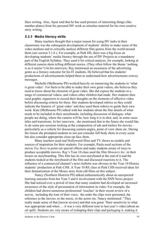 likes writing. Also, Ajeet said that he has used pictures of interesting things (like
number plates) from his personal DV work as stimulus material for his own creative
story writing.

5.3.3 Media literacy skills
         Many teachers thought that a major reason for using DV tasks in their
classrooms was the subsequent development of students’ ability to make sense of the
video medium and to critically analyse different film genres from the world around
them (see section 5.1.6 ). For example, at Park HS, there was a big focus on
developing students’ media literacy through the use of DV Projects as a mandatory
part of the English Syllabus. They used it for critical analysis, for example, looking at
different camera shots telling different stories. (They often follow the theme ‘nothing
is as it seems’!) In his interview, Ray mentioned an awareness of the advertising
genre as a literacy outcome for his IT students. He believed that his students’
productions of advertisements helped them to understand how advertisements convey
messages.
         Michelle (Melbourne PS) worked heavily on immersing the students in ‘what
is great video’. For them to be able to make their own great videos, she believes they
need to know about the elements of great video. She did expose the students to a
range of commercial videos, and videos other children had made. Her students then
used graphic organizers to record their thoughts on the elements of effective video
before discussing criteria for these. Her students developed rubrics so they could
indicate the features of ‘great video’ and they used these rubrics to guide their own
work. Kate (Melbourne PS) talked with her students about the fine details of what
needs to be included in their storyboards, including discussion of dialogue, what
people are doing, where the camera will be, how long it is in shot, and, in some cases
titles and transitions. In her interview, she mentioned that in the future she would like
to do some pre-sessions looking at the composition of ads and trailers for movies –
particularly as a vehicle for discussing camera angles, point of view shots etc. During
the lesson she prompted students to not just consider full body shots in every scene
but also consider appropriate close-up face shots.
         Many teachers used real Hollywood films and TV shows as models and
sources of inspiration for their students. For example, Paula used sections of the
movie Toy Story to point out special effects and make students aware of ways to
produce acceptable movies. Ray’s Year 10 class used the film Monsters Inc. in their
lesson on storyboarding. This film has its own storyboard at the end of it and the
students looked at the storyboard of the film and discussed reactions to it. The
influence of a commercial channel’s news bulletin was obvious in the Year 10 History
students’ production at Park CHS. A Year 10 RE class in Park CHS received ideas for
their dramatization of the Moses story from old films on this subject.
         Nancy (Northern Districts PS) talked enthusiastically about an unexpected
learning outcome from her Year 5 and 6 involvement with the SNN News project.
She had noticed over a period of time that many students had developed an increased
awareness of the style of presentation of information in video. For example, the
children had shown numerous professional ‘touches’ in their recent review of a
movie, including the tone of their voice, the order the clips were presented, the
reference to the movies, to the music, to the actors etc. Nancy mentioned: “They
really made sense of that [movie review] and that was great. Their sensitivity to what
was appropriate and when … it was a very different tone to last year’s video (about an
oil spill). Students are very aware of reshaping their clips and packaging it, making it
Students in the Director’s Seat                                                         59
 