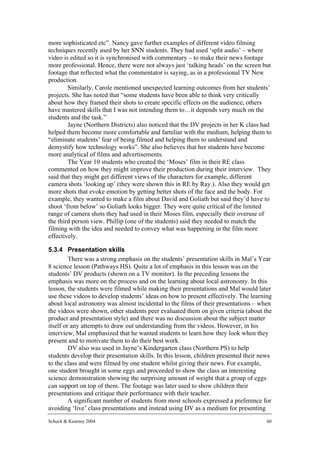 more sophisticated etc”. Nancy gave further examples of different video filming
techniques recently used by her SNN students. They had used ‘split audio’ – where
video is edited so it is synchronised with commentary – to make their news footage
more professional. Hence, there were not always just ‘talking heads’ on the screen but
footage that reflected what the commentator is saying, as in a professional TV New
production.
        Similarly, Carole mentioned unexpected learning outcomes from her students’
projects. She has noted that “some students have been able to think very critically
about how they framed their shots to create specific effects on the audience, others
have mastered skills that I was not intending them to…it depends very much on the
students and the task.”
        Jayne (Northern Districts) also noticed that the DV projects in her K class had
helped them become more comfortable and familiar with the medium, helping them to
“eliminate students’ fear of being filmed and helping them to understand and
demystify how technology works”. She also believes that her students have become
more analytical of films and advertisements.
        The Year 10 students who created the ‘Moses’ film in their RE class
commented on how they might improve their production during their interview. They
said that they might get different views of the characters for example, different
camera shots ‘looking up’ (they were shown this in RE by Ray.). Also they would get
more shots that evoke emotion by getting better shots of the face and the body. For
example, they wanted to make a film about David and Goliath but said they’d have to
shoot ‘from below’ so Goliath looks bigger. They were quite critical of the limited
range of camera shots they had used in their Moses film, especially their overuse of
the third person view. Phillip (one of the students) said they needed to match the
filming with the idea and needed to convey what was happening in the film more
effectively.

5.3.4 Presentation skills
         There was a strong emphasis on the students’ presentation skills in Mal’s Year
8 science lesson (Pathways HS). Quite a lot of emphasis in this lesson was on the
students’ DV products (shown on a TV monitor). In the preceding lessons the
emphasis was more on the process and on the learning about local astronomy. In this
lesson, the students were filmed while making their presentations and Mal would later
use these videos to develop students’ ideas on how to present effectively. The learning
about local astronomy was almost incidental to the films of their presentations – when
the videos were shown, other students peer evaluated them on given criteria (about the
product and presentation style) and there was no discussion about the subject matter
itself or any attempts to draw out understanding from the videos. However, in his
interview, Mal emphasized that he wanted students to learn how they look when they
present and to motivate them to do their best work.
         DV also was used in Jayne’s Kindergarten class (Northern PS) to help
students develop their presentation skills. In this lesson, children presented their news
to the class and were filmed by one student whilst giving their news. For example,
one student brought in some eggs and proceeded to show the class an interesting
science demonstration showing the surprising amount of weight that a group of eggs
can support on top of them. The footage was later used to show children their
presentations and critique their performance with their teacher.
         A significant number of students from most schools expressed a preference for
avoiding ‘live’ class presentations and instead using DV as a medium for presenting
Schuck & Kearney 2004                                                                  60
 