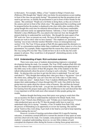 to their peers. For example, Abbey, a Year 7 student in Helga’s French class
(Pathways HS) thought that “digital video was better for presentations as just reading
in front of the class can get pretty boring!” She pointed out that the presenters do not
need to get nervous, as initially the presentation is just in front of their friends for the
camera. She continued: “People are a lot better at doing them, as they are in front of
the camera and not in front of the whole class.” She appreciated that everything could
be prepared before the product is displayed to the class while other members of this
group thought this extra time for rehearsal allowed them to feel more comfortable,
creative and more easily use appropriate humour. Adrienne, a Year 5 student from
Michelle’s class (Melbourne PS), was asked in her interview how she thought DV
projects help her to understand her work better. She thought the main aspect of her
DV work was “how we present our work. We have all this technology to use to
present our work to show what we have learned.” This emphasis on ‘presenting their
learning’ was in tune with (her teacher) Michelle’s focus on metacognition (see
section 5.3.8). The Year 10 focus group at Park HS also appreciated the alternative to
use DV as a presentation medium rather than a traditional written report or a live class
presentation. For example, Drake suggested that the reason they chose to present in
this way [using DV] was that “they would not have to do it on the day but could
prepare in advance. They would have it all prepared”, diminishing anxiety on the
presentation day.

5.3.5 Understanding of topic: KLA curriculum outcomes
         There were some cases of students demonstrating impressive conceptual
development during the study. For example, The Year 10 RE students (Park HS) who
made the Moses video appeared to increase their understanding and appreciation of
this bible story in the context of their RE program. One of the students in the film
talked enthusiastically about the power of acting in such a role play: “It made me
think – by playing roles you have to get into the story to understand. You can’t just
read about it.” They thought that making their video gave them a ‘big picture’ view of
the whole story, adding that “you can’t miss bits out in the video or it [the story]
won’t make any sense”. Indeed, Kate’s Year 3 students (Melbourne PS) seemed to
deepen their understanding of virtues through their DV work. One child in the focus
group interview spoke about her chosen virtue of honesty. She said that she learned
that you should always tell the truth – you get into less trouble that way. She said that
her learning from this project made quite a bit of difference to her and showed her that
it was important to tell the truth more often instead of other people getting into
trouble.
         Students thought that being aware their peers were going to watch their film
was an incentive for them to understand the material to be filmed. Sarah, from
Helga’s Year 7 French class (Pathways), said: “It helps you to learn because if it [your
video production] goes up on the TV then the people really have to read it to
understand what you’re saying.” Amanda, a Year 10 student from Park CHS, valued
the process of filmmaking as an opportunity to review her learning. She said her
group “learnt as they went along. It got stuck in her head as you had to keep repeating
it (when making the movie)”.
         However, in terms of meeting curriculum-related, KLA-specific learning
outcomes, it sometimes seemed difficult to warrant the amount of time spent on some
activities observed in the study. For example, some projects were designed to develop
students’ conceptual understanding, however, we saw little evidence of such
conceptual development either during the lessons or during focus group interviews.

Students in the Director’s Seat                                                           61
 