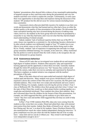 Students’ presentations often showed little evidence of any meaningful understanding
of targeted concepts as they read from notes during the presentations and very few
students used their own words to explain the concepts. Unfortunately, in some cases
there were opportunities to develop ideas and responses during the discussion of the
students’ DV products but this did not occur for various reasons (including lesson
time constraints).
        Assessment criteria often provided little incentive for students to use their own
words and demonstrate what they had learned and too often had a focus on either the
product quality or the quality of class presentation of the product. We did assume that
some conceptual learning may have occurred during the process of making some
videos, however, the students in the focus group interviews had to be prompted by a
researcher to say what they had learnt, and it was not clear that they had developed
much understanding of related concepts.
        Indeed, students’ lack of technical expertise before their use of the DV in
some classes was regarded as a constraint (i.e. the technology became a distraction.)
In other schools students were deliberately taught in Year 7 IT studies how to use
iMovie in an artistic sense as well as a technical sense before being used in other
KLAs. Finally, students’ lack of experience in organising time and tasks in a large
group sometimes inhibited learning. For example, in her interview, Abbey mentioned
that she prefers to work by herself when the work is hard, as she recognises she can
become distracted in a group situation.

5.3.6 Autonomous behaviour
        Almost all DV tasks that we investigated were student-driven and required a
high degree of student initiative. Students often enjoyed a ‘play and experiment’
learning approach and the opportunity to direct their own tasks. Generally students
thought the whole DV production process was “fun” because they could use and
control the camera, make their own movies and play and experiment by themselves.
This heavy emphasis on student initiative was congruent with the teachers’
perceptions of the tasks.
        Many of the tasks observed were open-ended and required a high degree of
student input and direction. Many students were given a broad directive and were
required to choose the content of their film and on few occasions, the film genre and
intended audience. They wrote their own scripts and storyboards and were creative
with their filming. For example, students were driving the activity in Kate’s Year 3
class at Melbourne HS. The children chose their groups and what virtue (‘virtues’ was
the topic of their films) they would use in their project before working together on a
rough plan and detailed storyboard. These students also chose their audience. Kate
also welcomed ideas from the children for the format of their film presentations. For
example, one child suggested that they get the audience to give them notes on
‘virtues’ they have seen and another child suggested they develop cue cards to help
with the talking.
        In Ray’s Year 10 RE students (Park HS), ideas also were coming from the
students as they wrote their own scripts, filmed and edited their clips with minimal
intervention from their teacher. Indeed, Ray thinks of himself as an ‘advisor ‘about
best filming and ‘the rest’ is to done by his students. Nancy (Northern Districts PS)
also mentioned how much she values student independence during her interview: “A
great compliment was last year when she told the students that she’ll be on study
leave – many kids said we can do it without you – they owned it and thought they
were independent enough to do it.”

Schuck & Kearney 2004                                                                  62
 
