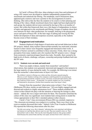 In Carole’s (Princes HS) class, ideas relating to story lines and techniques of
using a DV camera were developed as students independently prepared their
storyboards and undertook the filming. The mindmaps, used to brainstorm ideas,
appeared quite extensive and were a pointer to the encouragement of creative
thinking. (She told us that she likes the students to be creative in their planning and
filming of the videos.) Blank storyboard sheets from Apple had been duplicated for
each group, but students did not seem restricted by having to film a set number of
scenes. But within that framework there was a fair degree of independence in choice
of topics and approach to the storyboards and filming. Groups of students chose their
own interests for their video productions; for example, bullying in the playground;
soccer and sport at Princes HS. At the later stage of editing and viewing the film,
further development of ideas and responses occurred, especially as the students
become aware of their mistakes.

5.3.7 Engagement and motivation
        Students displayed a high degree of motivation and on-task behaviour in their
DV projects. Indeed, many teachers observed that normally less motivated, reluctant
learners in their classes were frequently engaged and interested in their work. A
number of factors seemed to contribute to these outcomes. Firstly, there was a strong
perception from many students and a few teachers that DV projects were a ‘change’
from commonly experienced paper-based class tasks. Secondly, there seemed to be
high levels of choice, challenge, self-pace, ownership and prompt feedback built into
the DV tasks

5.3.7.1 Students were on-task and motivated
        There was ample evidence, mainly from researchers’ and teachers’
observations, that students were genuinely interested and engaged in their projects in
the large majority of cases during the study. For example, the following is an extract
from the researcher’s observation notes in Jayne’s K Class:
      The children’s interest in filming was evident and they obviously enjoyed using the
      iMovies as well. Students working at the computers could frequently be seen pointing at
      and gesticulating around the computer screens, obviously excited and captivated by what
      they could see on the screens… In particular, Les (autistic student) was very excited by,
      and interested in, the process. [Extract from researcher notes from Jayne’s class]
        Extracts from the researchers' observation notes in Kate’s Year 3 class
(Melbourne PS) show similar on-task behaviour: “All were highly engaged and task
directed and worked at a highly autonomous level.” These students modeled the
virtues in their filmed role plays with the intention of showing the footage to other
classes – indeed, this was a major motivation for them. The researcher noted that the
culture of this class was significant: most students had a strong desire to model the
virtues appropriately to their film’s intended audience (other classes).
        Carole’s Year 7 class environment (Princes HS) was similarly impressive:
“The classroom environment was conducive to working. There was a buzz in the
room as students discussed their tasks.” Indeed, Colin (Year 4 teacher at Melbourne
PS) reported the following observations after his class:
      The kids were saying ‘wow, this is fantastic’ indicating they were enjoying it and taking a
      real interest in it and that they did not want it to end. They just wanted to carry on. They
      showed their work to others. That was the main thing that stood out. One group couldn’t
      finish because the camera broke and they were upset. [Extract from Colin’s interview.]



Students in the Director’s Seat                                                                      63
 