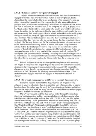 5.3.7.2 ‘Reluctant learners’ were generally engaged
         Teachers and researchers noted that some students who were often not easily
engaged in ‘normal’ class activities worked on-task in their DV projects. Paula
claimed that DV projects helped her to see another side of her students: “…you see
things you wouldn’t normally see. For example, David, who was working in the
group of three [in the lessons we observed] – it is difficult to keep him on task. When
you look at his folder, his academic work is not complete, but this [DV project] will
be.” Paula told us that David was a non-reader who usually gets withdrawn from his
lesson for reading but she had requested that he stay with his normal class for the next
two weeks during their movie project. He was on-task and worked well with his group
during the lessons we observed. Jayne mentioned similar observations from her K
class (Northern PS). She had noticed two boys who didn’t want to present class news
at the start of the day. However, after she started filming the class news to give them
feedback (she’d replay the news via the TV monitor), she noticed a dramatic reversal
of this attitude and they suddenly wanted to present their news. Judy also had an
autistic student (Les) in her class who was very excited by, and interested in, the
process of digital video production. Les was described by his teachers as: “bright but
with poor language skills, is very good with the computer, and will ‘get into files’”.
During our visit, great interest was shown by Les during the movie-making process as
he often shouted out instructions to the others as to how to operate the iMovie to show
the video. He was also seen watching the filming rather than the news during news
time.
         Indeed, Mal (Year 8 teacher at Pathways HS) thought the whole astronomy
DV project in his science class helped 'disguise the science' for unmotivated students.
As discussed previously, one of his major aims for the students’ DV work in his
classes was to help them 'let go', explore and learn from their mistakes. Finally, the
researcher at Park CHS made the following summary in her case report: “Often
students became engaged who were not engaged in other aspects of school or
classes.”

5.3.7.3 DV projects were perceived as different to ‘normal’ classroom work
        Numerous students mentioned that they perceived DV projects as very
different in nature to other tasks they do in class that were often embedded in a paper-
based medium. They often used the word ‘fun’ when describing the tasks and did not
perceive DV projects as ‘work’ or ‘study’ as such, but seemed to relate written, paper-
based tasks more to ‘schoolwork’ or ‘homework’!
        Mal’s Year 8 students said that they learned better through DV projects as
they were ‘not just copying’ and they were proud of their work. For example, when
asked how they liked their DV projects, Sam said: “Oh this is fun” and Jake replied:
“Better than working.” When queried about whether this was working, Sam said: “It’s
not out of a text book” and Jake said: “Well it doesn’t involve writing or things like
that.” Nick (from Helga’s 7 French class at Pathways HS) thought DV work was
“different” and “you don’t have to write,” while Paul thought the exercise was a
"break from work". Older students had a similar view. Five boys from Ray’s Year 11
IT class (Park CHS) said they liked DV projects because it is “different from school
work”. They liked the active participation, being able to walk around the school with
cameras, use drawings and work together in their own part of the room. Kelly (Ray’s
Year 12 IT class at Park CHS) thought DV tasks were fun and Sharon also thought it
was a change from written work. Finally, Derek from Ray’s Year 10 (Moses) group

Schuck & Kearney 2004                                                                 64
 