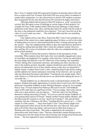 Ray’s Year 11 students (Park HS) enjoyed the freedom of choosing what to film and
how to script it and Year 10 classes from Park CHS were given choice of medium to
conduct their assignments. (i.e. they did not have to choose a DV medium to present
their assignments but the ones that did choose DV seemed to be highly motivated.)
        Although students did not perceive their DV projects as ‘work’ (see previous
section), they did report a sense of challenge at various stages of their projects. For
example, the Year 10 RE students (Park CHS) discussed challenges in their drama
production of the Moses story. They said that they had to be careful with the script of
the story or the production could have lost coherency: “You can’t miss bits out in the
video or it won’t make any sense… . This stuff takes effort and this was something
we wanted to do.”
        Four students (Erica, Jean, Dave, Saul) from Mal’s Year 8 class said their use
and control of the camera was a major appealing aspect for them, as well as the notion
of making their own movies. Saul mentioned that he likes “running and moving with
the camera”. They also emphasized the ability to play and experiment by themselves
but found the editing hard and didn’t like it when the computer crashed. However,
they said they felt a sense of satisfaction when the video was completed and they were
proud of their products.
        This aspect of choice had a positive influence on the perceptions of task
ownership. When students chose their topic, they were naturally engaged and a sense
of ownership was heightened. For example, in her interview, Carole was asked about
the main things that help her to use DV effectively in her teaching. She responded:
“Firstly, linking tasks to particular outcomes, and making sure these outcomes are
clear to the students up front. Secondly, students should learn more effectively in the
process of making their movie if they initially choose a topic they are interested in.”
Indeed, Joanne, a student from Carole’s class, valued her project topic before starting
and this added to her interest and project ownership. In her interview, she was asked
what she liked about her project and replied: “Learning the way people speak. That’s
what I believe in. I believed in what the movie was about before making the movie. It
was really fun ....”
        Prompt feedback was an inherent but easily overlooked feature of these DV
projects. Students had ample opportunities to closely observe and review their footage
and receive immediate feedback on their filming techniques, acting etc. For example,
Paul (a Year 7 French student from Pathways HS) said it was the "self-feedback"
aspect of DV tasks that was significant for him: “You can replay video easily and see
what you've done and how you can improve…” Paul also said it was fun filming
themselves talking and acting in French: “You can see yourself and get 'feedback' on
your pronunciation and use of French.” Indeed, another French student, Melanie, said
she liked using DV cameras to see how “good I am in doing it”. She said she liked
watching what she is filming as she films: “Anything that has a screen on it – a video
camera or a little camera… .” Boys from Paula’s Year 7 class (Princes High) were
totally engrossed in their activity for the full time they were observed. They spent
quite a bit of time observing replays, and were keen to refine their product, re-
shooting each clip several times. This claim is supported by the researcher’s
observation notes from Paula’s class: “The boys started their outside filming activity
by sitting down near the clump of trees and reviewing some footage from the previous
lesson … The boys appeared to enjoy watching themselves on film.”




Schuck & Kearney 2004                                                                66
 