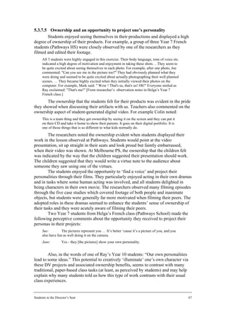 5.3.7.5 Ownership and an opportunity to project one’s personality
       Students enjoyed seeing themselves in their productions and displayed a high
degree of ownership of their products. For example, a group of three Year 7 French
students (Pathways HS) were closely observed by one of the researchers as they
filmed and edited their footage.
      All 3 students were highly engaged in this exercise. Their body language, tone of voice etc.
      indicated a high degree of motivation and enjoyment in taking these shots. .. They seem to
      be quite excited about seeing themselves in each photo. For example, after one photo, Joe
      commented: "Can you see me in the picture too?" They had obviously planned what they
      were doing and seemed to be quite excited about actually photographing their well planned
      scenes. … They became highly excited when they initially viewed their photos on the
      computer. For example, Mark said: " Wow ! That's us, that's us! Oh!" Everyone smiled as
      Ray exclaimed: "That's me!" [From researcher’s observation notes in Helga’s Year 7
      French class.]
       The ownership that the students felt for their products was evident in the pride
they showed when discussing their artifacts with us. Teachers also commented on the
ownership aspect of student-generated digital video. For example Colin noted:
      This is a team thing and they get ownership by seeing it on the screen and they can put it
      on their CD and take it home to show their parents. It goes on their digital portfolio. It is
      one of those things that is so different to what kids normally do.
        The researchers noted the ownership evident when students displayed their
work in the lesson observed at Pathways. Students would point at the video
presentation, sit up straight in their seats and look proud but faintly embarrassed,
when their video was shown. At Melbourne PS, the ownership that the children felt
was indicated by the way that the children suggested their presentation should work.
The children suggested that they would write a virtue note to the audience about
someone they saw using one of the virtues.
        The students enjoyed the opportunity to ‘find a voice’ and project their
personalities through their films. They particularly enjoyed acting in their own dramas
and in tasks where some human acting was involved, and all students delighted in
being characters in their own movie. The researchers observed many filming episodes
through the five case studies which covered footage of both people and inanimate
objects, but students were generally far more motivated when filming their peers. The
adopted roles in these dramas seemed to enhance the students’ sense of ownership of
their tasks and they were acutely aware of filming their peers.
        Two Year 7 students from Helga’s French class (Pathways School) made the
following perceptive comments about the opportunity they received to project their
personas in their projects:
      Sue:         The pictures represent you … It’s better ‘cause it’s a picture of you, and you
      also have fun as well doing it on the camera.
      Jane:         Yes - they [the pictures] show your own personality.


        Also, in the words of one of Ray’s Year 10 students: “Our own personalities
lead to some ideas.” This potential to creatively ‘illuminate’ one’s own character via
these DV projects and associated ownership benefits, seems to contrast with many
traditional, paper-based class tasks (at least, as perceived by students) and may help
explain why many students told us how this type of work contrasts with their usual
class experiences.


Students in the Director’s Seat                                                                       67
 