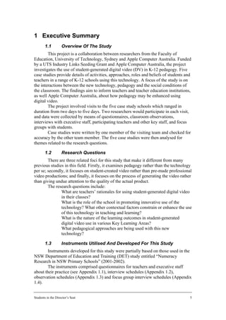 1 Executive Summary
        1.1         Overview Of The Study
        This project is a collaboration between researchers from the Faculty of
Education, University of Technology, Sydney and Apple Computer Australia. Funded
by a UTS Industry Links Seeding Grant and Apple Computer Australia, the project
investigates the use of student-generated digital video (DV) in K-12 pedagogy. Five
case studies provide details of activities, approaches, roles and beliefs of students and
teachers in a range of K-12 schools using this technology. A focus of the study is on
the interactions between the new technology, pedagogy and the social conditions of
the classroom. The findings aim to inform teachers and teacher education institutions,
as well Apple Computer Australia, about how pedagogy may be enhanced using
digital video.
        The project involved visits to the five case study schools which ranged in
duration from two days to five days. Two researchers would participate in each visit,
and data were collected by means of questionnaires, classroom observations,
interviews with executive staff, participating teachers and other key staff, and focus
groups with students.
        Case studies were written by one member of the visiting team and checked for
accuracy by the other team member. The five case studies were then analysed for
themes related to the research questions.

        1.2         Research Questions
        There are three related foci for this study that make it different from many
previous studies in this field. Firstly, it examines pedagogy rather than the technology
per se; secondly, it focuses on student-created video rather than pre-made professional
video productions; and finally, it focuses on the process of generating the video rather
than giving undue attention to the quality of the actual product.
        The research questions include:
            • What are teachers’ rationales for using student-generated digital video
               in their classes?
            • What is the role of the school in promoting innovative use of the
               technology? What other contextual factors constrain or enhance the use
               of this technology in teaching and learning?
            • What is the nature of the learning outcomes in student-generated
               digital video use in various Key Learning Areas?
            • What pedagogical approaches are being used with this new
               technology?

        1.3         Instruments Utilised And Developed For This Study
        Instruments developed for this study were partially based on those used in the
NSW Department of Education and Training (DET) study entitled “Numeracy
Research in NSW Primary Schools” (2001-2002).
        The instruments comprised questionnaires for teachers and executive staff
about their practice (see Appendix 1.1), interview schedules (Appendix 1.2),
observation schedules (Appendix 1.3) and focus group interview schedules (Appendix
1.4).


Students in the Director’s Seat                                                         5
 
