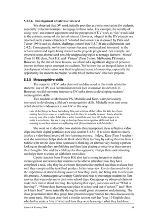 5.3.7.6 Development of intrinsic interest
        We observed that DV work initially provides extrinsic motivation for students,
especially ‘reluctant learners’, to engage in these tasks. For example, the novelty of
using ‘new’ and current equipment and the perception of DV work as ‘fun’ would add
to the extrinsic nature of this initial interest. However, inherent in the DV projects we
observed were classic elements of ‘situated motivation’ (as discussed by Paris and
Turner 1994) such as choice, challenge, control (see 5.3.7.4) and collaboration (see
5.4.2). Consequently, we believe learners became motivated and interested in the
actual content and topics being studied as the projects progressed. For example, we
observed some abstract and possibly unappealing topics to teenage learners: ‘Moses’
(Year 10 RE class, Park HS) and ‘Virtues’ (Year 3 class, Melbourne PS) topics.
However, by the end of these lessons, we observed a significant degree of personal
interest in these topics amongst the students. We believe that an integral factor in this
development of motivation was their heightened sense of ownership, especially the
opportunity for students to project ‘a little bit of themselves’ into their projects.

5.3.8 Metacognitive skills
        The majority of DV tasks observed and discussed in this study related to
students’ use of DV as a communication tool (see discussion in section 6.2).
However, we did see some innovative DV tasks aimed at developing students’
metacognitive skills.
        Two teachers at Melbourne PS, Michelle and Kate, were particularly
interested in developing children’s metacognitive skills. Michelle went into some
detail about her endeavours to use DV in this way:
     Lots of the things we have been doing this year in terms of the videos the kids have been
     making have been more as a reflecting tool for them to actually measure: this is what the
     activity was, this is what I did, this is what I would do next time if I had to repeat it to
     make it even better. We are trying to develop those metacognitive skills and look at
     learning to use their videos as a reflecting tool. [From interview with Michelle]
        She went on to describe how students then incorporate these reflective video
clips into their digital portfolios (see also section 5.4.5.1.1) to allow them to clearly
display a video-based record of their learning journey. Indeed, Kate (Year 3 teacher)
said she sometimes helps students think about their learning by asking them to draw a
bubble with text to show what someone is thinking, or alternatively having a person
looking as though they are thinking and then later placing a voice-over that conveys
their thoughts. She said the children like this approach; it helps their understanding
and helps them to come up with their own ideas.
        Carole (teacher from Princes HS) also had a strong interest in student
metacognition and wanted her students to be able to articulate how they have
completed a task, why they have chosen that particular method and then evaluate how
well they completed the task/final product. In her interview, Carole discussed with us
the importance of students being aware of how they learn, and being able to articulate
this process. A metacognitive strategy Carole used was to encourage students to film
movies that were relevant to their own school days. One group we observed chose to
make their movie about learning. In exploring this topic, questions such as “What is
learning?”, “Where does learning take place in school and out of school?” and “How
do I learn best?” arose naturally during the small group discussion and planning. The
class presentation from this group later presented opportunities for class discussion on
the same topic. She later described a similar session with her Year 10 English class,
who had to make a film of what and how they were learning – what they had done
Schuck & Kearney 2004                                                                               68
 
