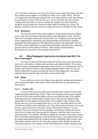 well, what their weaknesses were, how the teacher could support them better and what
they needed to do to improve. According to Carole, it was ‘really telling’. She also
was impressed by the filming techniques they were talking about as they were filming
(e.g. positioning of faces to the camera, etc.). At the end of the term she said they
would go back and look at it and see whether the students have done what they
needed to do and whether the teacher has done what she needed to do. Hence, the
students’ reflective clips also served as a guide and source of feedback for the teacher.

5.3.9 Summary
         The data presented in this section support a strong argument that the children
in this study were developing important literacy and metacognitive skills. The DV
tasks also encouraged autonomous, on-task behaviour. Students perceived their DV
work as appropriately challenging and enjoyed prompt and informative feedback
during the film making process. The high levels of choice and control built into their
DV tasks, and the opportunity to project their personalities into their films, enhanced
perceived levels of ownership of students’ video products and facilitated a
development of motivation in the concepts being studied.


    5.4   What Pedagogical Approaches Are Being Used With This
New Technology?
        The major resources for the data interpreted in this section were observations,
interviews with teachers, students and executives, and student artifacts. We examine
different aspects of pedagogical approaches in this section, by considering the roles of
teachers and students in lessons using student-generated digital video, the ways in
which collaborative learning occurred, the ways in which approaches encouraged
authentic learning and the types and nature of assessment tasks.

5.4.1 Roles
       In this section we look at the different roles played by teachers and students in
student-generated digital video lessons. Most of the data here are gained from our
observations.

5.4.1.1 Teacher roles
         In many of the lessons we observed, the teacher had a number of roles in the
student-generated digital video lessons. These roles included instructing the students
in the use of the camera and the editing software, providing the topic to be studied,
facilitating lessons in which students would work on their movies, and providing
opportunities for the students to present their work on digital video. In most of the
lessons observed, once the students knew how to use the camcorder and how to edit
with iMovie, teachers took a facilitatory role. They did not direct the lesson, but set up
the task, and environment for the task, and then allowed the students to work as
required. They were on hand to provide guidance on filming or editing, but did not
seem to have a large role in the concept development, where the video concerned a
curriculum topic. For example, Mal did not explain the concepts in the science lesson
that we observed regarding phases of the moon and eclipses, and students told us they
developed understanding from the textbook and their modelling of the concept. Kate
allowed the students to choose the virtue they wished to film and did not direct the
content development. The students at Park CHS filmed their religious education and

Students in the Director’s Seat                                                         69
 